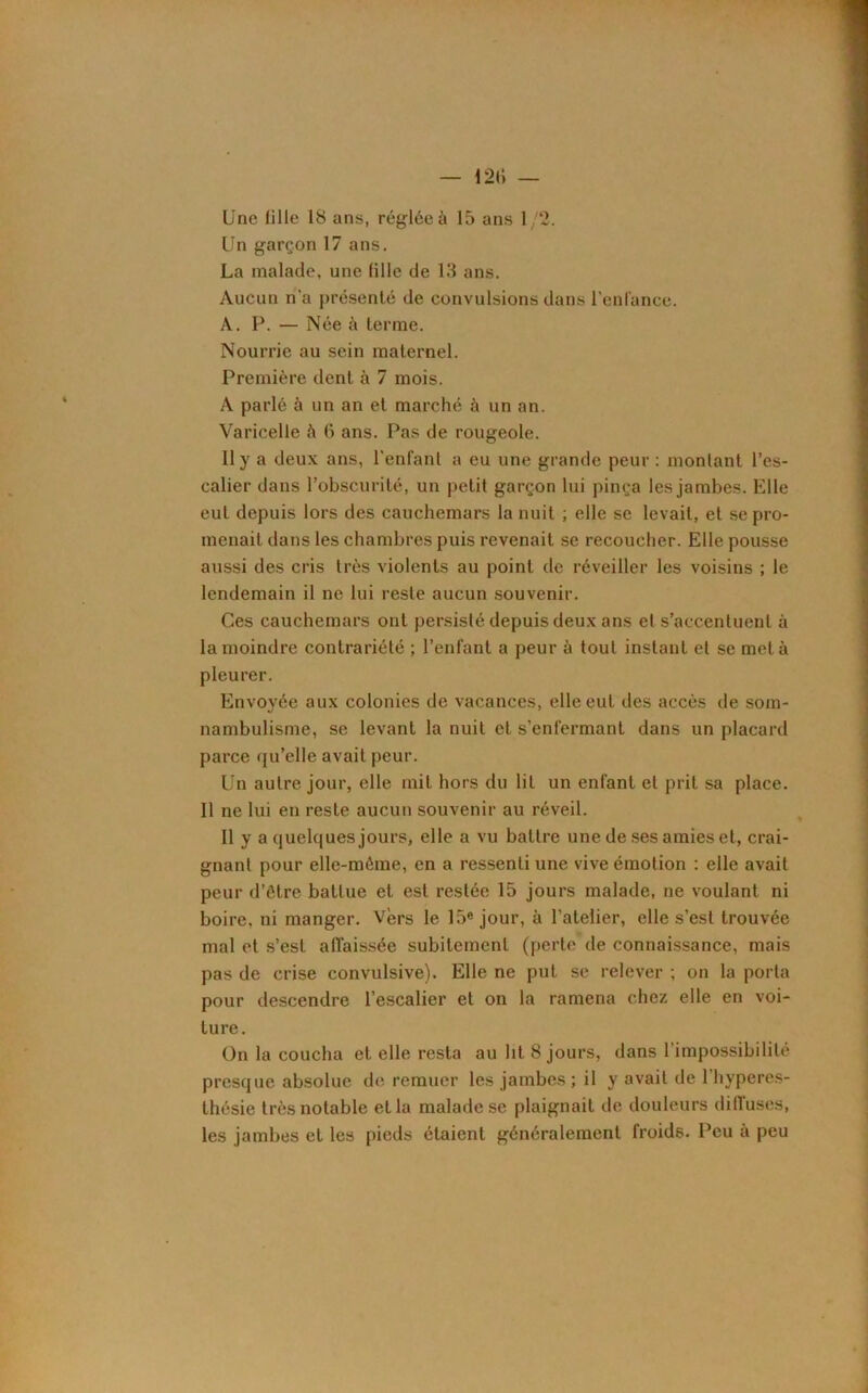 Une fille 18 ans, réglée à 15 ans 1/2. Un garçon 17 ans. La malade, une fille de 13 ans. Aucun n'a présenté de convulsions dans l’enfance. A. P. — Née à terme. Nourrie au sein maternel. Première dent à 7 mois. A parlé à un an et marché à un an. Varicelle à G ans. Pas de rougeole. Il y a deux ans, l’enfant a eu une grande peur: montant l’es- calier dans l’obscurité, un petit garçon lui pinça les jambes. Elle eut depuis lors des cauchemars la nuit ; elle se levait, et se pro- menait dans les chambres puis revenait se recoucher. Elle pousse aussi des cris très violents au point de réveiller les voisins ; le lendemain il ne lui reste aucun souvenir. Ces cauchemars ont persisté depuis deux ans et s’accentuent à la moindre contrariété ; l’enfant a peur à tout instant et se met à pleurer. Envoyée aux colonies de vacances, elle eut des accès de som- nambulisme, se levant la nuit et s’enfermant dans un placard parce qu’elle avait peur. Un autre jour, elle mit hors du lit un enfant et prit sa place. Il ne lui en reste aucun souvenir au réveil. Il y a quelques jours, elle a vu battre une de ses amies et, crai- gnant pour elle-même, en a ressenti une vive émotion : elle avait peur d’être battue et est restée 15 jours malade, ne voulant ni boire, ni manger. Vers le 15e jour, à l’atelier, elle s’est trouvée mal et s’est affaissée subitement (perte de connaissance, mais pas de crise convulsive). Elle ne put se relever ; on la porta pour descendre l’escalier et on la ramena chez elle en voi- ture. On la coucha et elle resta au lit 8 jours, dans l'impossibilité presque absolue de remuer les jambes ; il y avait de 1 hyperes- thésie très notable et la malade se plaignait de douleurs diffuses, les jambes et les pieds étaient généralement froids. Peu à peu