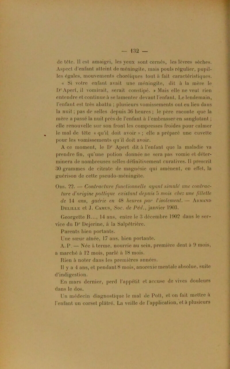 de tête. 11 est amaigri, les yeux sont cernés, les lèvres sèches. Aspect d’enfant atteint de méningite, mais pouls régulier, pupil- les égales, mouvements choréiques tout à fait caractéristiques. « Si votre enfant avait une méningite, dit à la mère le I)'Aperl, il vomirait, serait constipé. » Mais elle ne veut rien entendre et continue ù se lamenter devant l’enfant. Le lendemain, l’enfant est très abattu ; plusieurs vomissements ont eu lieu dans la nuit ; pas de selles depuis 36 heures ; le père raconte que la mère a passé la nuit près de l’enfant à l’embrasser en sanglotant ; elle renouvelle sur son front les compresses froides pour calmer le mal de tète « qu’il doit avoir » ; elle a préparé une cuvette pour les vomissements qu'il doit avoir. A ce moment, le Dr Apert dit à l’enfant (pie la maladie va prendre fin, qu’une potion donnée ne sera pas vomie et déter- minera de nombreuses selles définitivement curatives. Il prescrit 30 grammes de citrate de magnésie qui amènent, en ell'et, la guérison de cette pseudo-méningite. Ons. 22. — Contracture fonctionnelle ayant simule une contrac- ture il'oriyine polliyue existant depuis 5 mois chez une fillette de 14 ans, guérie en 48 heures par iisolement. — Armand Delille et J. Camus, Soc. de Péd., janvier 1903. Georgette R..., 14 ans, entre le 3 décembre 1902 dans le ser- vice du Dr Dejerine, à la Salpêtrière. Parents bien portants. Une soeur aînée, 17 ans. bien portante. A. P. — Née à terme, nourrie au sein, première dent à 9 mois, a marché à 12 mois, parlé à 18 mois. Rien à noter dans les premières années. Il y a 4 ans, et pendant 8 mois, anorexie mentale absolue, suite d’indigestion. En mars dernier, perd l’appétit et accuse de vives douleurs dans le dos. Un médecin diagnostique le mal de Poil, et on fait mettre a l’enfant un corset pldtré. La veille de l’application, et a plusieurs