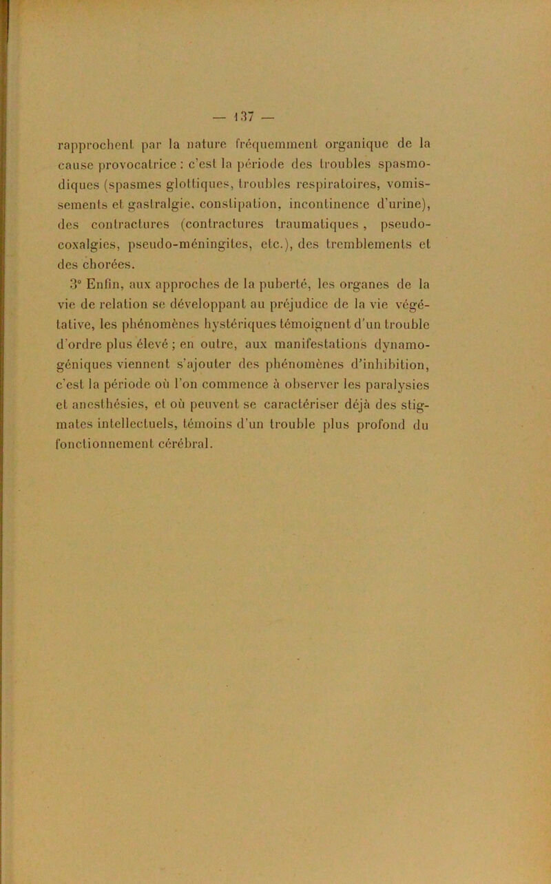 rapprochent par la nature fréquemment organique de la cause provocatrice : c’est la période des troubles spasmo- diques (spasmes glottiques, troubles respiratoires, vomis- sements et gastralgie, constipation, incontinence d’urine), des contractures (contractures traumatiques, pseudo- coxalgies, pseudo-méningites, etc.), des tremblements et des chorées. 3° Enfin, aux approches de la puberté, les organes de la vie de relation se développant au préjudice de la vie végé- tative, les phénomènes hystériques témoignent d'un trouble d’ordre plus élevé ; en outre, aux manifestations dynamo- géniques viennent s’ajouter des phénomènes d’inhibition, c’est la période où l’on commence à observer les paralysies et anesthésies, et où peuvent se caractériser déjà des stig- mates intellectuels, témoins d’un trouble plus profond du fo neti on nemen t cérébra 1.