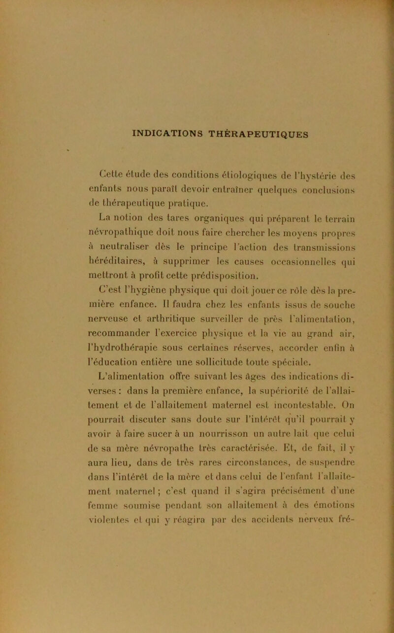 INDICATIONS THÉRAPEUTIQUES Cette étude des conditions étiologiques de l’hystérie des entants nous paraît devoir entraîner quelques conclusions de thérapeutique pratique. La notion des tares organiques qui préparent le terrain névropathique doit nous faire chercher les moyens propres à neutraliser dès le principe l’action des transmissions héréditaires, à supprimer les causes occasionnelles qui mettront à profit cette prédisposition. C’est l’hygiène physique qui doit jouer ce rôle dès la pre- mière enfance. 11 faudra chez les enfants issus de souche nerveuse et arthritique surveiller de près l’alimentation, recommander l'exercice physique et la vie au grand air, l’hydrothérapie sous certaines réserves, accorder enfin à l’éducation entière une sollicitude toute spéciale. L’alimentation offre suivant les âu;es des indications di- verses : dans la première enfance, la supériorité de l’allai- tement et de l’allaitement maternel est incontestable. On pourrait discuter sans doute sur l’intérêt qu'il pourrait y avoir à faire sucer à un nourrisson un autre lait que celui de sa mère névropathe très caractérisée. Et, de fait, il y aura lieu, dans de très rares circonstances, de suspendre dans l’intérêt de la mère et dans celui de l’enfant l'allaite- ment maternel ; c’est quand il s’agira précisément d’une femme soumise pendant son allaitement à des émotions violentes et qui y réagira par des accidents nerveux fré-