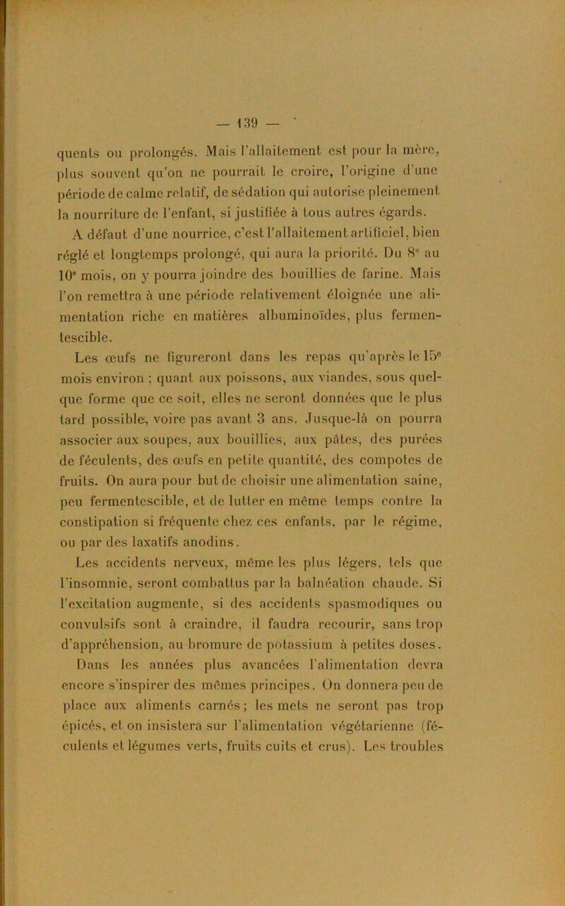 quents ou prolongés. Mais 1 allaitement est pour la mère, plus souvent qu’on 11e pourrait le croire, l’origine d’une période de calme relatif, de sédation qui autorise pleinement la nourriture de l'enfant, si justifiée à tous autres égards. A défaut d’une nourrice, c’est l’allaitement artificiel, bien réglé et longtemps prolongé, qui aura la priorité. Du 8e au 10e mois, on y pourra joindre des bouillies de farine. Mais l’on remettra à une période rclalivement éloignée une ali- mentation riche en matières albuminoïdes, plus fermen- tescible. Les œufs ne figureront dans les repas qu’après le 15® mois environ ; quant aux poissons, aux viandes, sous quel- que forme que ce soit, elles ne seront données que le plus tard possible, voire pas avant 3 ans. Jusque-là on pourra associer aux soupes, aux bouillies, aux pûtes, des purées de féculents, des œufs en petite quantité, des compotes de fruits. On aura pour but de choisir une alimentation saine, peu fermentescible, et de lutter en même temps contre la constipation si fréquente chez ces enfants, par le régime, ou par des laxatifs anodins. Les accidents nerveux, même les plus légers, tels que l'insomnie, seront combattus par la balnéation chaude. Si l’excitation augmente, si des accidents spasmodiques ou convulsifs sont à craindre, il faudra recourir, sans trop d’appréhension, au bromure de potassium à petites doses. Dans les années plus avancées l’alimentation devra encore s’inspirer des mêmes principes. On donnera peu de place aux aliments carnés; les mets ne seront pas trop épicés, et on insistera sur l’alimentation végétarienne (fé- culents et légumes verts, fruits cuits et crus). Les troubles