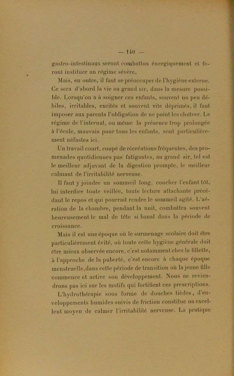 gastro-intestinaux seront combattus énergiquement et fe- ront instituer un régime sévère. Mais, en outre, il faut se préoccuper de l’hygiène externe. Ce sera d’abord la vie au grand air, dans la mesure possi- ble. Lorsqu’on a à soigner ces enfants, souvent un peu dé- biles, irritables, excités et souvent vite déprimés, il faut imposer aux parents l’obligation de ne point les cloîtrer. Le régime de l’internat, ou môme la présence trop prolongée à l’école, mauvais pour tous les enfants, sont particulière- ment néfastes ici. Un travail court, coupé de récréations fréquentes, des pro- menades quotidiennes pas fatigantes, au grand air, tel est le meilleur adjuvant de la digestion prompte, le meilleur calmant de l’irritabilité nerveuse. Il faut y joindre un sommeil long, coucher l'enfant tôt, lui interdire toute veillée, toute lecture attachante précé- dant le repos et qui pourrait rendre le sommeil agité. L'aé- ration de la chambre, pendant la nuit, combattra souvent heureusement le mal de tète si banal dans la période de croissance. Mais il est une époque où le surmenage scolaire doit être particulièrement évité, où toute cette hygiène générale doit être mieux observée encore, c’est notamment chez la fillette, à l’approche de la puberté, c’est encore à chaque époque menstruelle,dans cette période de transition où la jeune fille commence et active son développement. Nous ne revien- drons pas ici sur les motifs qui fortifient ces prescriptions. L’hydrothérapie sous forme de douches tièdes, d en- veloppements humides suivis de friction constitue un excel- lent moyen de calmer l’irritabilité nerveuse. La pratique