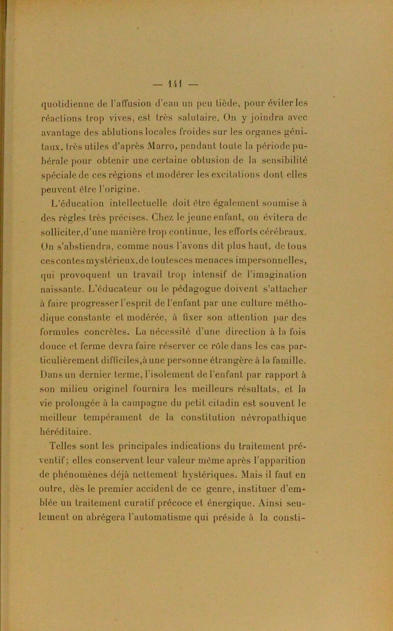 quotidienne de l’affusion d’eau un peu tiède, pour éviter les réactions trop vives, est très salutaire. On y joindra avec avantage des ablutions locales froides sur les organes géni- taux. très utiles d’après Marro, pendant toute la période pu- bérale pour obtenir une certaine obtusion de la sensibilité spéciale de ces régions et modérer les excitations dont elles peuvent être l’origine. L’éducation intellectuelle doit être également soumise à des règles très précises. Chez le jeune enfant, on évitera de solliciter,d’une manière trop continue, les efforts cérébraux. On s’abstiendra, comme nous l'avons dit plus liant, de tous cescontesmystérieux.de toutesces menaces impersonnelles, qui provoquent un travail trop intensif de l’imagination naissante. L’éducateur ou le pédagogue doivent s’attacher à faire progresser l’esprit de l’enfant par une culture métho- dique constante et modérée, à fixer son attention par des formules concrètes. La nécessité d’une direction à la fois douce et ferme devra faire réserver ce rôle dans les cas par- ticulièrement difficiles,à une personne étrangère à la famille. Dans un dernier terme, l’isolement de l’enfant par rapport à son milieu originel fournira les meilleurs résultats, et la vie prolongée à la campagne du petit citadin est souvent le meilleur tempérament de la constitution névropathique héréditaire. Telles sont les principales indications du traitement pré- ventif; elles conservent leur valeur même après l’apparition de phénomènes déjà nettement hystériques; Mais il faut en outre, dès le premier accident de ce genre, instituer d’em- blée un traitement curatif précoce et énergique. Ainsi seu- lement on abrégera l’automatisme qui préside à la consti-