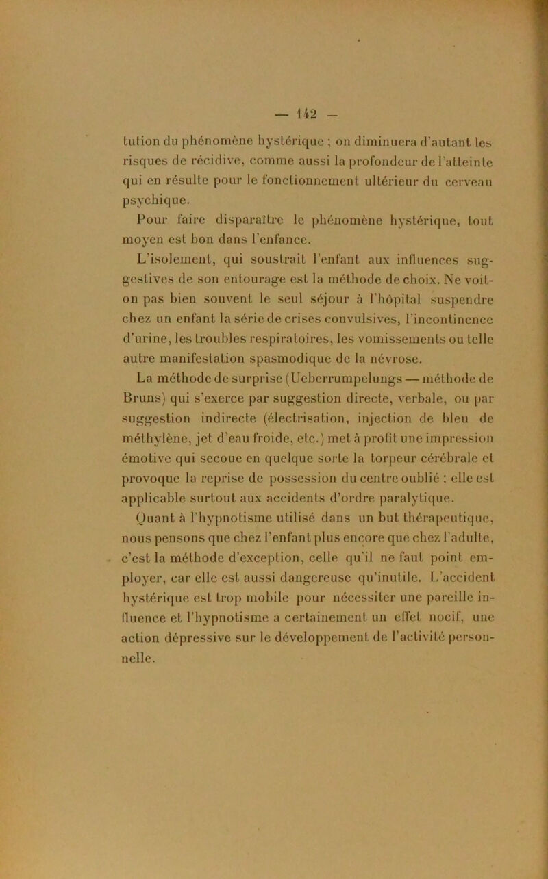 lulion du phénomène hystérique ; on diminuera d’autant les risques de récidive, comme aussi la profondeur de l'atteinte qui en résulte pour le fonctionnement ultérieur du cerveau psychique. Pour faire disparaître le phénomène hystérique, tout moyen est bon dans l’enfance. L'isolement, qui soustrait l’enfant aux influences sug- gestives de son entourage est la méthode de choix. Ne voit- on pas bien souvent le seul séjour à l'hôpital suspendre chez un enfant la série de crises convulsives, l’incontinence d’urine, les troubles respiratoires, les vomissements ou telle autre manifestation spasmodique de la névrose. La méthode de surprise (Ueberrumpelungs — méthode de Bruns) qui s’exerce par suggestion directe, verbale, ou par suggestion indirecte (électrisation, injection de bleu de méthylène, jet d’eau froide, etc.) met à profit une impression émotive qui secoue en quelque sorte la torpeur cérébrale et provoque la reprise de possession du centre oublié : elle est applicable surtout aux accidents d’ordre paralytique. Quant à l’hypnotisme utilisé dans un but thérapeutique, nous pensons que chez l’enfant plus encore que chez l'adulte, c’est la méthode d’exception, celle qu'il ne faut point em- ployer, car elle est aussi dangereuse qu’inutile. L’accident hystérique est trop mobile pour nécessiter une pareille in- fluence et l’hypnotisme a certainement un effet nocif, une action dépressive sur le développement de l’activité person- nelle.