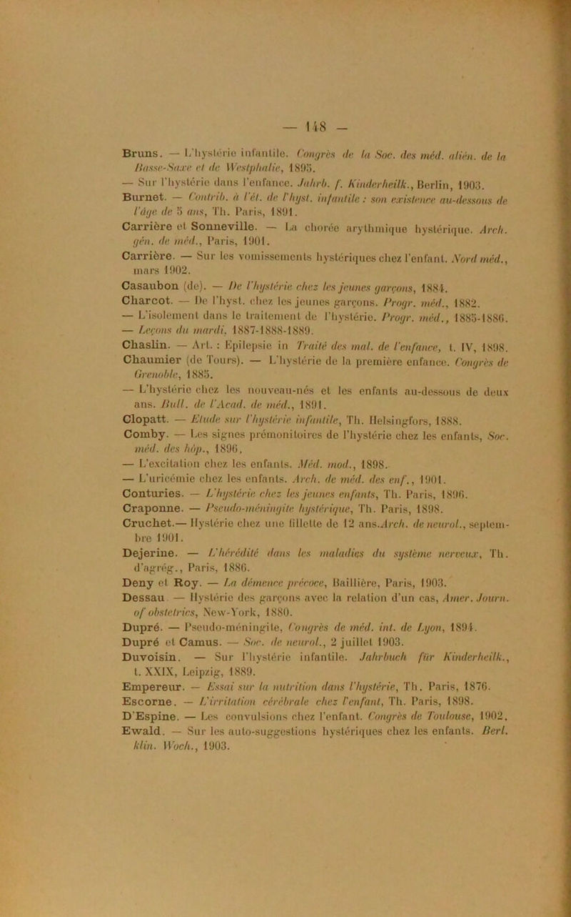 Bruns. — I/hystérie- infantile. Congrès de. la Soc. des méd. alién. de la liasse-Saxe et de Westphalie, 1895. — Sur l'hystérie dans l’enfance. Jahrb. f. Kinderheilk., Berlin, 1903. Burnet. — Contrit). à l et. de I bgst. m/antile: son existence au-dessous de l'âge de 5 ans, Th. Paris, 1891. Carrière et Sonneville. — La chorée arythmique hystérique. Arch. gên. de méd., Paris, 1901. Carrière. — Sur les vomissements hystériques chez l’enlant. Nord méd., mars 1902. Casaubon (de). — De l'hgstérie chez les jeunes garçons, 1884. Charcot. — De l'hyst. chez les jeunes garçons. Progr. méd., 1882. — L’isolement dans le traitement de l'hystérie. Progr. méd., 1883-1880. — Leçons du mardi, 1887-1888-1889. Cliaslin. — Art. : Epilepsie in Traité des mal. de l’enfance, t. IV, 1898. Chaumier (de Tours). — l/hystérie de la première enfance. Congrès de Grenoble, 1883. — L’hystérie chez les nouveau-nés et les enfants au-dessous de deux ans. Pull, de l.’Acad. de méd., 1891. Clopatt. — Elude sur l'hgstérie infantile, Th. Ilelsingfors, 1888. Comby. — Les signes prémonitoires de l’hystérie chez les enfants, Soc. méd. des hùp., 1890, — L’excitation chez les enfants. Méd. mod., 1898. — L’uricémie chez les enfants. Arch. de méd. des enf., 1901. Conturies. — L'hgstérie chez les jeunes enfants, Th. Paris, 1896. Craponne. — Pseudo-méniagite hystérique, Th. Paris, 1898. Crucliet.— Hystérie chez une lillclte de 12 ans .Arch. de neural., septem- bre 1901. Dejerine. — L’hérédité dans les maladies du système nerveux, Th. d’agrég., Paris, 1880. Deny et Roy. — La démence précoce, Baillière, Paris, 1903. Dessau — Hystérie des garçons avec la relation d’un cas, Amer, ,/ourn. of obstelrics, New-York, 1880. Dupré. — Pseudo-méningite, Congrès de méd. int. de Lgon, 1894. Dupré et Camus. — Soc. île neurol., 2 juillet 1903. Duvoisin. — Sur l’hystérie infantile. Jahrbuch fiir Kinder heilk., t. XXIX, Leipzig, 1889. Empereur. — Essai sur la nutrition dans l’hgstérie, Th. Paris, 1870. Escorne. — L’irritation cérébrale chez l’enfant, Th. Paris, 1898. D Espine. — Les convulsions chez l’enfant. Congrès de Toulouse, 1902. Ewald. — Sur les auto-suggestions hystériques chez les enfants. Perl, klin. Woch., 1903.