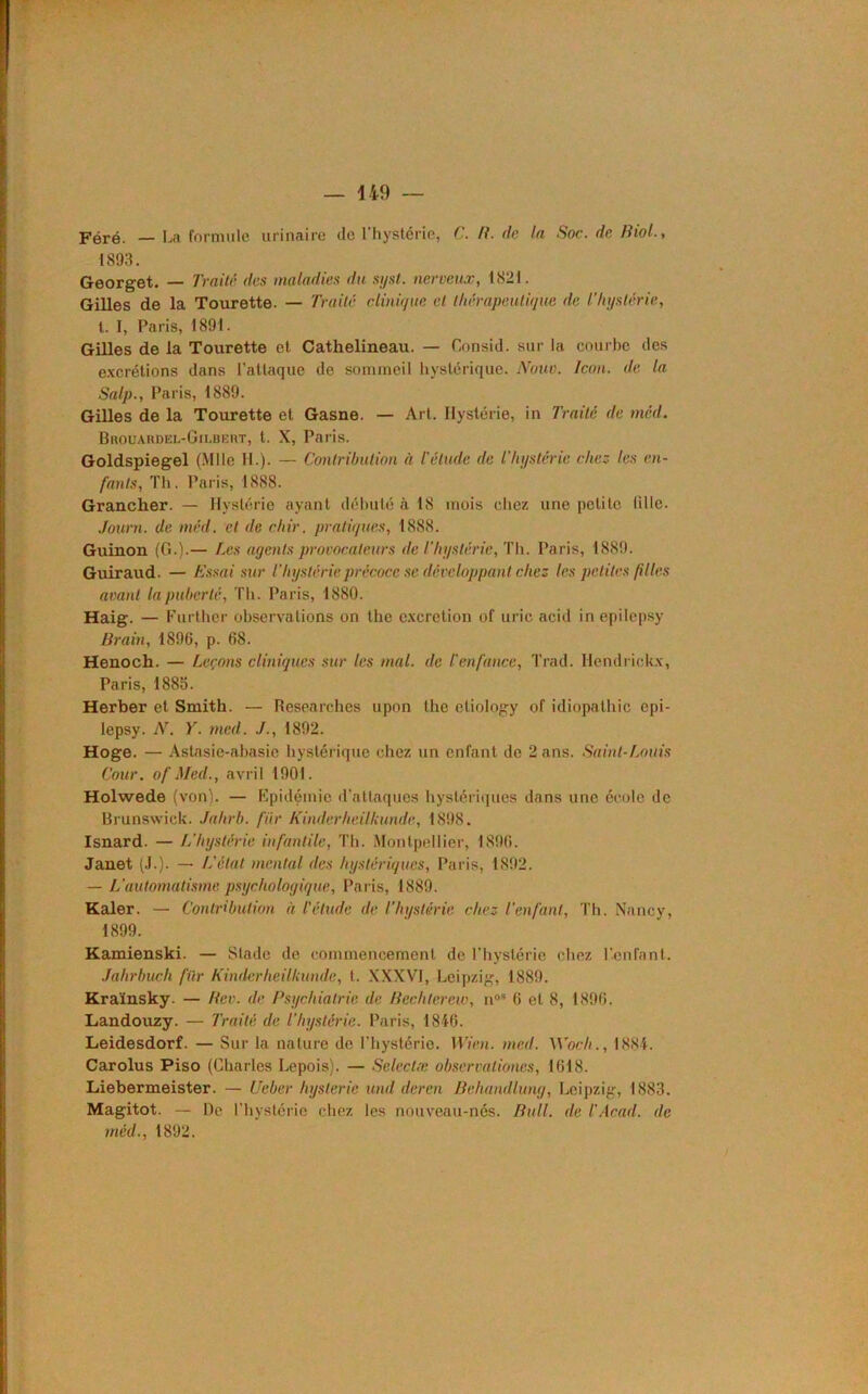 Féré. — La formule urinaire de l’hystérie, C. R. de la Soc. de Biol., 1893. Georget. — Traité des maladies du syst. nerveux, 1821. Gilles de la Tourette. — Traité clinique et thérapeutique de l’hystérie, t. I, Paris, 1891. Gilles de la Tourette et Cathelineau. — Consul, sur la courbe des excrétions dans l’attaque de sommeil hystérique. Noua. Icon. de la Salp., Paris, 1889. Gilles de la Tourette et Gasne. — Art. Hystérie, in Traité de méd. Brouardel-Gii.bert, t. X, Paris. Goldspiegel (Mlle II.). — Contribution à l'élude de l'hystérie chez les en- fants, Th. Paris, 1888. Grancher. — Hystérie ayant débuté à 18 mois chez une petite tille. Journ. de méd. et de chir. pratiques, 1888. Guinon (G.).— Les agents provocateurs de l'hystérie, Th. Paris, 1889. Guiraud. — Essai sur l’hystérie précoce se développant chez les petites filles avant la puberté, Th. Paris, 1880. Haig. — Further observations on the excrétion of uric acid in epilepsy Brain, 1896, p. 68. Henoch. — Leçons cliniques sur les mal. de l'enfance, Trad. Hendrickx, Paris, 1885. Herber et Smith. — Researches upon the etiology of idiopathic epi- lepsy. N. Y. med. ./., 1892. Hoge. — Astasie-abasie hystérique chez un enfant de 2 ans. Saint-Louis Cour, of Med., avril 1901. Holwede (von). — Epidémie d'attaques hystériques dans une école de Brunswick. Jahrb. fur Kinder h eilkunde, 1898. Isnard. — L'hystérie infantile, Th. Montpellier, 1896. Janet (J.). — L'état mental des hystériques, Paris, 1892. — L’automatisme psychologique, Paris, 1889. Kaler. — Contribution à l'étude de l’hystérie chez l’enfant, Th. Nancy, 1899. Kamienski. — Stade de commencement de l'hystérie chez l’enfant. Jahrbuch filr Kinderheilliunde, t. XXXVI, Leipzig, 1889. Kraïnsky. — Rev. de Psychiatrie de Bcchterew, n°* 6 et 8, 1896. Landouzy. — Traité de l'hystérie. Paris, 1846. Leidesdorf. — Sur la nature de l’hystérie. Wien. med. Wocli., 1884. Carolus Piso (Charles Lepois). — Selectæ observationcs, 1618. Liebermeister. — Ueber hystérie und deren Behamllung, Leipzig, 1883. Magitot. — De l’hystérie chez les nouveau-nés. Bull, de l'Acad, de méd., 1892.