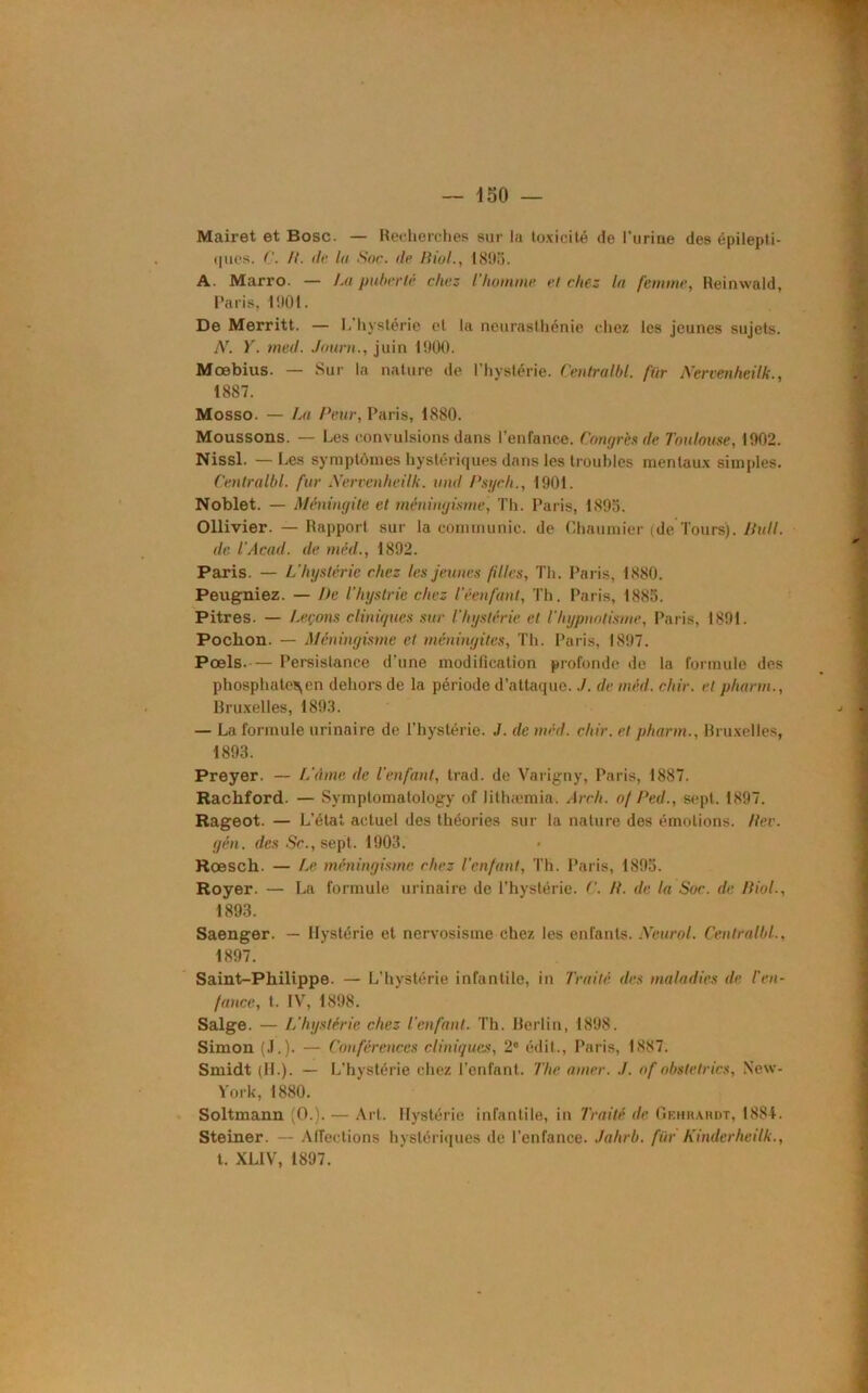 Mairet et Bosc. — Recherches sur la toxicité de l'urine des épilepti- ques. C. /{. de la Sac. de Biol., 1895. A. Marro. — La puberté chez l'homme el chez la femme, Reinwald, Paris, 1901. De Merritt. — L’hystérie et la neurasthénie chez les jeunes sujets. N. Y. med. Joum., juin 1900. Moebius. — Sur la nature de l'hystérie. Central/)!, fiir Nervenheilk., 1887. Mosso. — La Peur, Paris, 1,880. Moussons. — Les convulsions dans l’enfance. Congrès de Toulouse, 1902. Nissl. —Les symptômes hystériques dans les troubles mentaux simples. Centralbl. fur Nervenheilk. und Psgch., 1901. Noblet. — Méningite et méningisme, Th. Paris, 1895. Ollivier. — Rapport sur la communie, de Chaumier (de Tours). 7/u//. de l'Acad. de méd., 1892. Paris. — L'hystérie chez les jeunes filles, Th. Paris, 1880. Peugniez. — De l'hystrie chez Téenfant, Th. Paris, 1885. Pitres. — Leçons cliniques sur l'hystérie et l’hypnotisme, Paris, 1891. Pochon. — Méningisme et méningites, Th. Paris, 1897. Pœls.-— Persistance d’une modification profonde de la formule des phosphate^ en dehors de la période d’attaque../. de méd. chir. el pharrn., Bruxelles, 1893. — La formule urinaire de l’hystérie. ./. de méd. chir. et pharm., Bruxelles, 1893. Preyer. — L'âme de l'enfant, trad. de Varigny, Paris, 1887. Rachford. — Symplomatology of lithæmia. Arch. of Ped., sept. 1897. Rageot. — L’état actuel des théories sur la nature des émotions. Rev. gén. des Sc., sept. 1903. Roesch. — Le méningisme chez l’enfant, Th. Paris, 1895. Royer. — La formule urinaire de l’hystérie. C. IL de la Soc. de Biol-, 1893. Saenger. — Hystérie et nervosisme chez les enfants. Neurol. Centralbl., 1897. Saint-Philippe. — L’hystérie infantile, in Traité des maladies de l'en- fance, t. IV, 1898. Salge. — L'hystérie chez l'enfant. Th. Berlin, 1898. Simon (J.). — Conférences cliniques, 2° édit., Paris, 1887. Smidt (IL). — L’hystérie chez l’enfant. The amer. of obstetrics, New- York, 1880. Soltmann (O.). — Art. Hystérie infantile, in Traité de Gehhahdt, 1881. Steiner. — Affections hystériques de l’enfance. Jahrb. fiir Kinderheilk., t. XL1V, 1897.