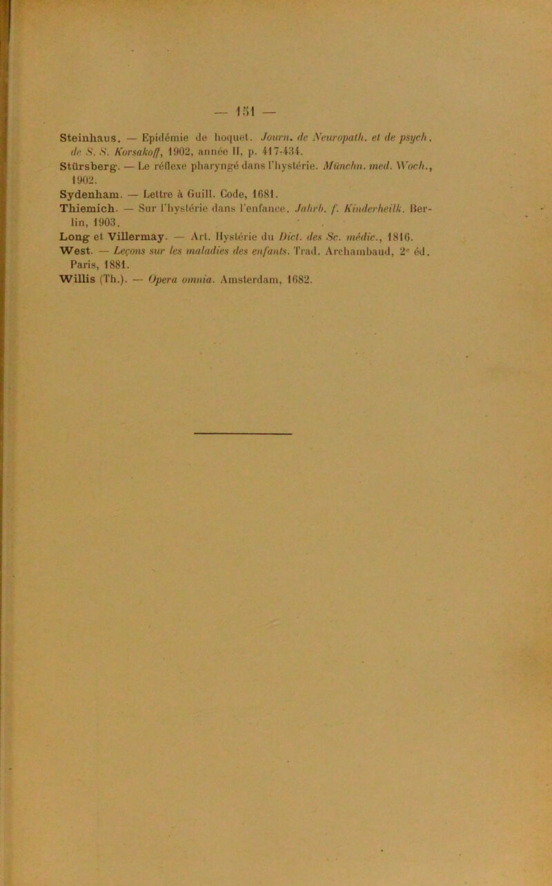 Steinhaus. — Epidémie de hoquet. Journ. de Neuropath. et de p'syc/i . de S. S. Korsako/f, 1002, année II, p. 417434. Stürsberg. — Le réflexe pharyngé dans l’hystérie. Münchn. med. Woch., 1902. Sydenham. — Lettre à Guill. Code, 1081. Tliiemich.. — Sur l’hystérie dans l’enfance. Jahrb. f. Kinderheilk. Ber- lin, 1903. Long et Villermay. — Art. Hystérie du IJ ici. des Sc. médic., 1816. West. — Leçons sur les maladies des enfants. Trad. Archambaud, 2e éd. Paris, 1881. Willis (Th.). — Opéra omnia. Amsterdam, 1682.