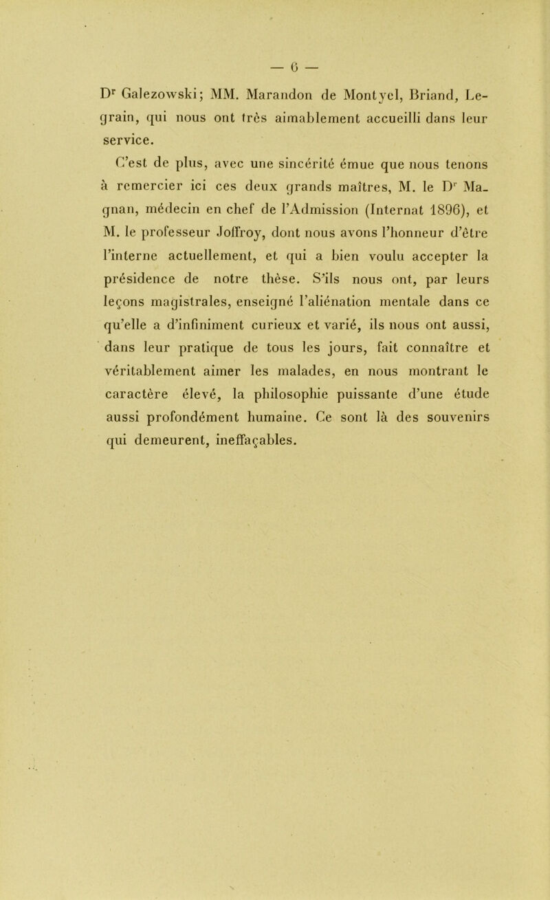 Dr Galezowski; MM. Marandon de Montyel, Briand, Le- grain, qui nous ont très aimablement accueilli dans leur service. C’est de plus, avec une sincérité émue que nous tenons à remercier ici ces deux grands maîtres, M. le Dr Ma- gnan, médecin en chef de l’Admission (Internat 1896), et M. le professeur Jolfroy, dont nous avons l’honneur d’être l’interne actuellement, et qui a bien voulu accepter la présidence de notre thèse. S’ils nous ont, par leurs leçons magistrales, enseigné l’aliénation mentale dans ce qu’elle a d’infiniment curieux et varié, ils nous ont aussi, dans leur pratique de tous les jours, fait connaître et véritablement aimer les malades, en nous montrant le caractère élevé, la philosophie puissante d’une étude aussi profondément humaine. Ce sont là des souvenirs qui demeurent, ineffaçables. s
