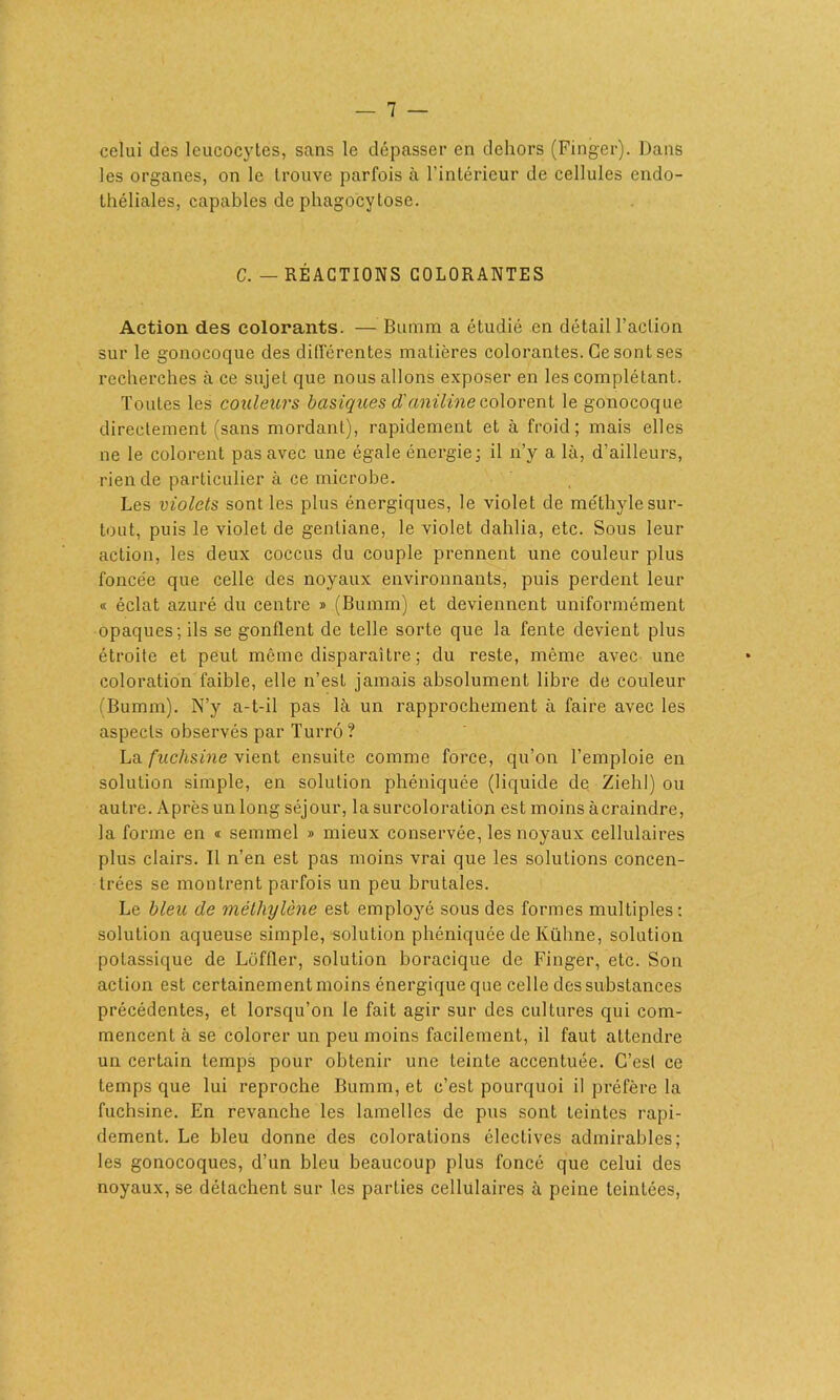 celui des leucocytes, sans le dépasser en dehors (Finger). Dans les organes, on le trouve parfois à l’intérieur de cellules endo- théliales, capables de phagocytose. C. — RÉACTIONS COLORANTES Action des colorants. — Bumm a étudié en détail l’action sur le gonocoque des différentes matières colorantes. Ce sont ses recherches à ce sujet que nous allons exposer en les complétant. Toutes les couleurs basiques d'aniline colorent le gonocoque directement (sans mordant), rapidement et à froid; mais elles ne le colorent pas avec une égale énergie; il n’y a là, d’ailleurs, rien de particulier à ce microbe. Les violets sont les plus énergiques, le violet de méthyle sur- tout, puis le violet de gentiane, le violet dahlia, etc. Sous leur action, les deux coccus du couple prennent une couleur plus fonce'e que celle des noyaux environnants, puis perdent leur « éclat azuré du centre » (Bumm) et deviennent uniformément opaques; ils se gonflent de telle sorte que la fente devient plus étroite et peut même disparaître ; du reste, même avec une coloration faible, elle n’est jamais absolument libre de couleur fBumm). N’y a-t-il pas là un rapprochement à faire avec les aspects observés par Turrô? La fuchsine vient ensuite comme force, qu’on l’emploie en solution simple, en solution phéniquée (liquide de Ziehl) ou autre. Après un long séjour, la surcoloration est moins àcraindre, la forme en <t sennnel » mieux conservée, les noyaux cellulaires plus clairs. Il n’en est pas moins vrai que les solutions concen- trées se montrent parfois un peu brutales. Le bleu de méthylène est employé sous des formes multiples: solution aqueuse simple, solution phéniquée de Kühne, solution potassique de Lôffler, solution boracique de Finger, etc. Son action est certainement moins énergique que celle des substances précédentes, et lorsqu’on le fait agir sur des cultures qui com- mencent à se colorer un peu moins facilement, il faut attendre un certain temps pour obtenir une teinte accentuée. C’est ce temps que lui reproche Bumm, et c’est pourquoi il préfère la fuchsine. En revanche les lamelles de pus sont teintes rapi- dement. Le bleu donne des colorations électives admirables; les gonocoques, d’un bleu beaucoup plus foncé que celui des noyaux, se détachent sur les parties cellulaires à peine teintées,