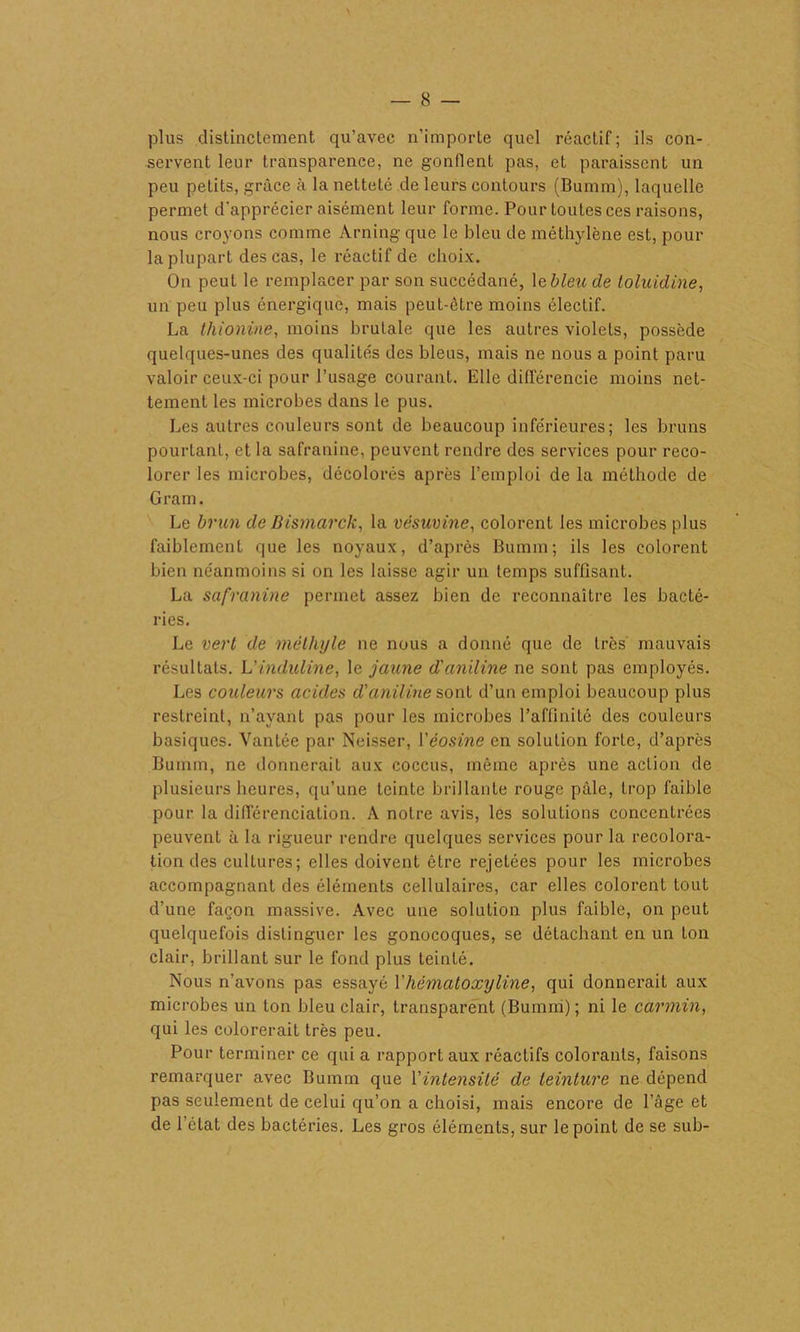 plus distinctement qu’avec n’importe quel réactif; ils con- servent leur transparence, ne gonflent pas, et paraissent un peu petits, grâce à la netteté de leurs contours (Bumm), laquelle permet d'apprécier aisément leur forme. Pour toutes ces raisons, nous croyons comme Arning que le bleu de méthylène est, pour la plupart des cas, le réactif de choix. On peut le remplacer par son succédané, 1 ebleude loluidine, un peu plus énergique, mais peut-être moins électif. La thionine, moins brutale que les autres violets, possède quelques-unes des qualités des bleus, mais ne nous a point paru valoir ceux-ci pour l’usage courant. Elle différencie moins net- tement les microbes dans le pus. Les autres couleurs sont de beaucoup inférieures; les bruns pourtant, et la safranine, peuvent rendre des services pour reco- lorer les microbes, décolorés après l’emploi de la méthode de Gram. Le brun de Bismarck, la vésuvine, colorent les microbes plus faiblement que les noyaux, d’après Bumm; ils les colorent bien néanmoins si on les laisse agir un temps suffisant. La safranine permet assez bien de reconnaître les bacté- ries. Le vert de méthyle ne nous a donné que de très mauvais résultats. L’induline, le jaune d'aniline ne sont pas employés. Les couleurs acides d'aniline sont d’un emploi beaucoup plus restreint, n’avant pas pour les microbes l’affinité des couleurs basiques. Vantée par Neisser, l'éosine en solution forte, d’après Bumm, ne donnerait aux coccus, même après une action de plusieurs heures, qu’une teinte brillante rouge pâle, trop faible pour la différenciation. A notre avis, les solutions concentrées peuvent à la rigueur rendre quelques services pour la recolora- tion des cultures; elles doivent être rejetées pour les microbes accompagnant des éléments cellulaires, car elles colorent tout d’une façon massive. Avec une solution plus faible, on peut quelquefois distinguer les gonocoques, se détachant en un ton clair, brillant sur le fond plus teinté. Nous n’avons pas essayé l'hématoxyline, qui donnerait aux microbes un ton bleu clair, transparent (Bumm) ; ni le carmin, qui les colorerait très peu. Pour terminer ce qui a rapport aux réactifs colorants, faisons remarquer avec Bumm que l'intensité de teinture ne dépend pas seulement de celui qu’on a choisi, mais encore de l’âge et de l’état des bactéries. Les gros éléments, sur le point de se sub-