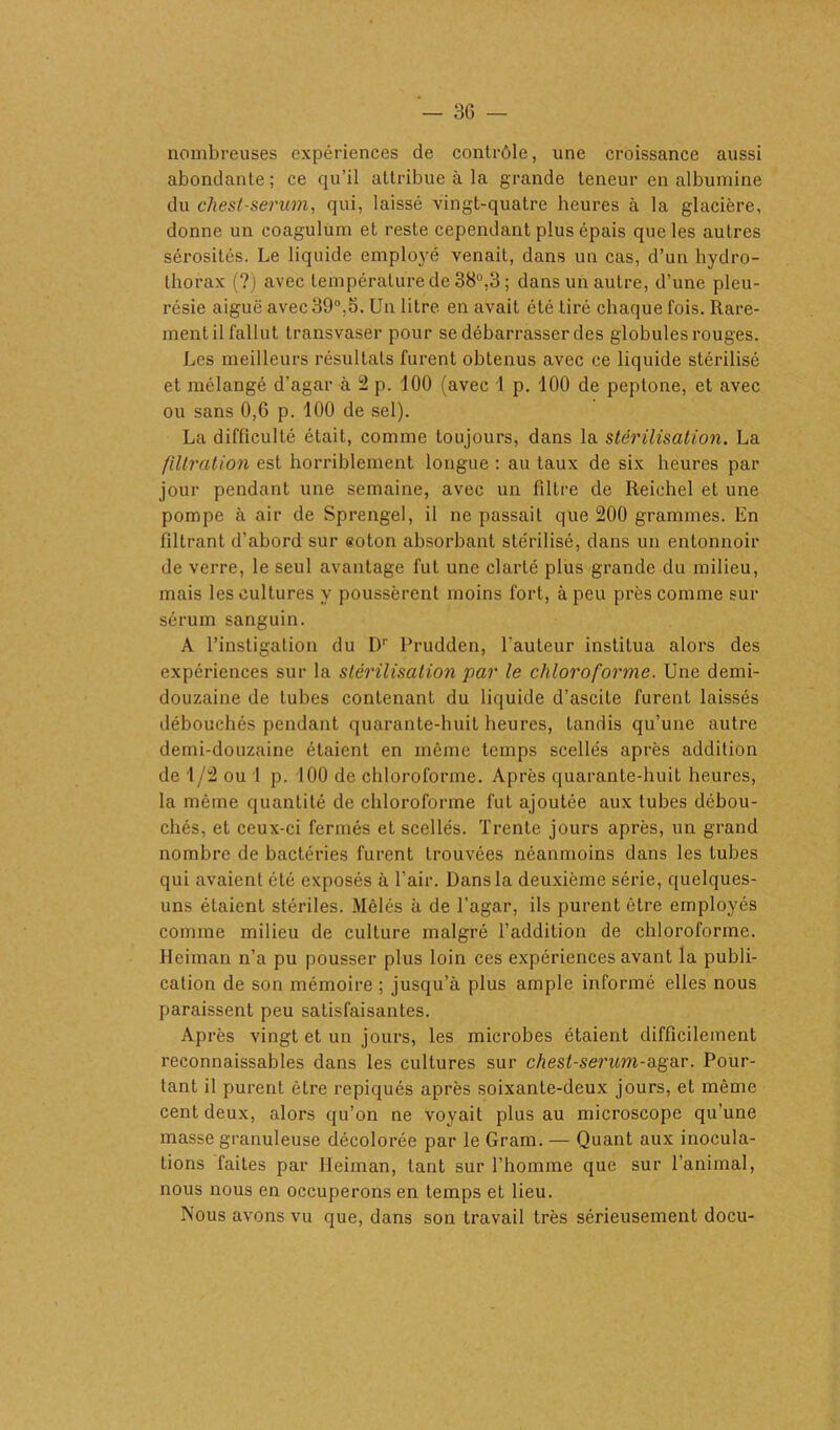 nombreuses expériences de contrôle, une croissance aussi abondante; ce qu'il attribue à la grande teneur en albumine du chesl-serum, qui, laissé vingt-quatre heures à la glacière, donne un coagulum et reste cependant plus épais que les autres sérosités. Le liquide employé venait, dans un cas, d’un hydro- thorax (?) avec température de 38°.3; dans un autre, d’une pleu- résie aiguë avec 39°.5. Un litre en avait été tiré chaque fois. Rare- ment il fallut transvaser pour se débarrasser des globules rouges. Les meilleurs résultats furent obtenus avec ce liquide stérilisé et mélangé d’agar à 2 p. 100 (avec 1 p. 100 de peptone, et avec ou sans 0,6 p. 100 de sel). La difficulté était, comme toujours, dans la stérilisation. La filtration est horriblement longue : au taux de six heures par jour pendant une semaine, avec un filtre de Reichel et une pompe à air de Sprengel, il ne passait que 200 grammes. En filtrant d’abord sur coton absorbant stérilisé, dans un entonnoir de verre, le seul avantage fut une clarté plus grande du milieu, mais les cultures y poussèrent moins fort, à peu près comme sur sérum sanguin. A l’instigation du Dr Prudden, fauteur institua alors des expériences sur la stérilisation par le chloroforme. Une demi- douzaine de tubes contenant du liquide d’ascite furent laissés débouchés pendant quarante-huit heures, tandis qu’une autre demi-douzaine étaient en même temps scellés après addition de 1/2 ou I p. 100 de chloroforme. Après quarante-huit heures, la même quantité de chloroforme fut ajoutée aux tubes débou- chés, et ceux-ci fermés et scellés. Trente jours après, un grand nombre de bactéries furent trouvées néanmoins dans les tubes qui avaient été exposés à l’air. Dans la deuxième série, quelques- uns étaient stériles. Mêlés à de l’agar, ils purent être employés comme milieu de culture malgré l’addition de chloroforme. Heiman n’a pu pousser plus loin ces expériences avant la publi- cation de son mémoire ; jusqu’à plus ample informé elles nous paraissent peu satisfaisantes. Après vingt et un jours, les microbes étaient difficilement reconnaissables dans les cultures sur chest-serum-agar. Pour- tant il purent être repiqués après soixante-deux jours, et même cent deux, alors qu’on ne voyait plus au microscope qu’une masse granuleuse décolorée par le Gram. — Quant aux inocula- tions faites par Heiman, tant sur l’homme que sur l’animal, nous nous en occuperons en temps et lieu. Nous avons vu que, dans son travail très sérieusement docu-