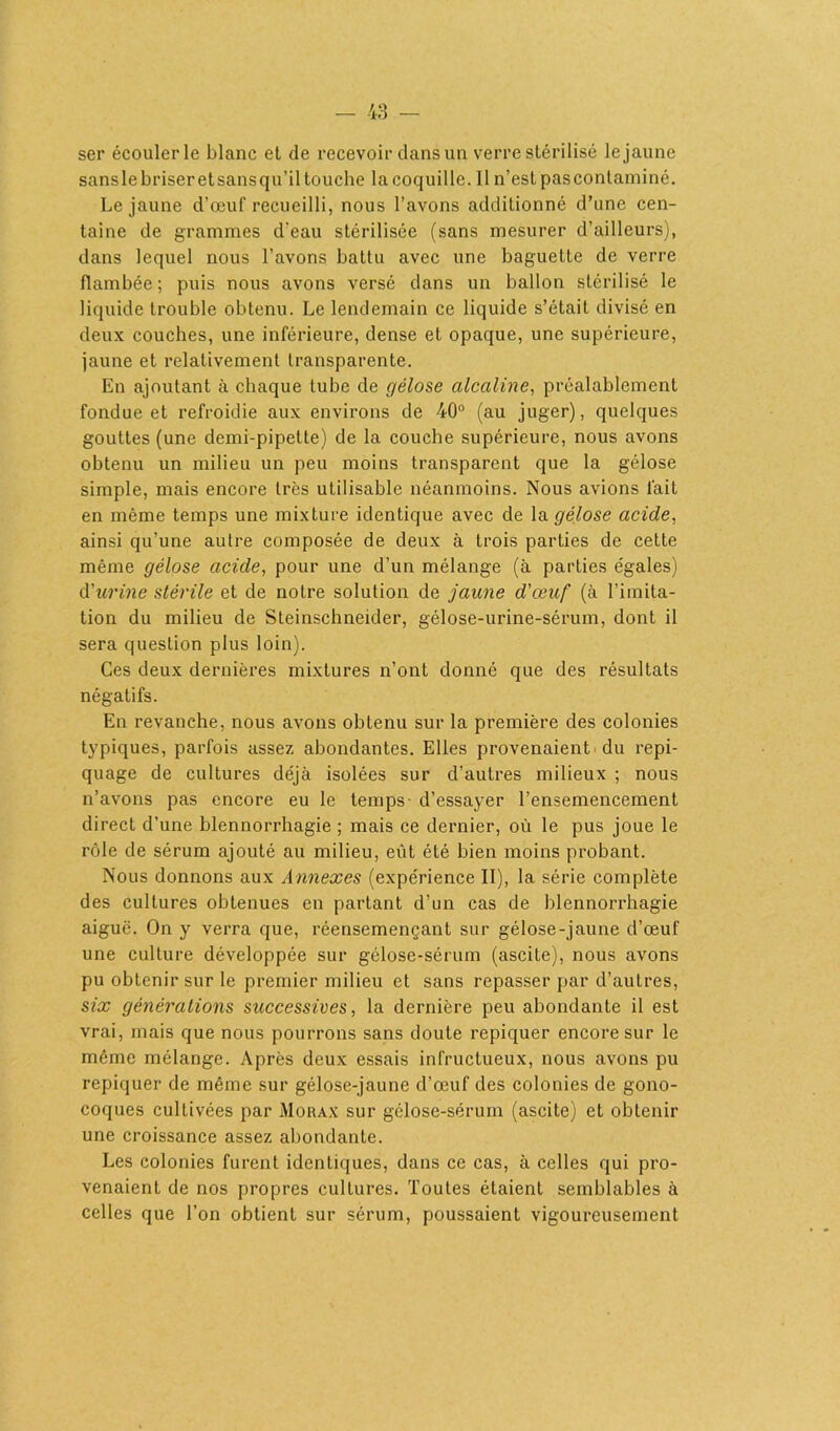 ser écouler le blanc et de recevoir dans un verre stérilisé le jaune sans le briser et sans qu’il touche la coquille. 11 n’est pas contaminé. Le jaune d’œuf recueilli, nous l’avons additionné d’une cen- taine de grammes d’eau stérilisée (sans mesurer d’ailleurs), dans lequel nous l’avons battu avec une baguette de verre flambée; puis nous avons versé dans un ballon stérilisé le liquide trouble obtenu. Le lendemain ce liquide s’était divisé en deux couches, une inférieure, dense et opaque, une supérieure, jaune et relativement transparente. En ajoutant à chaque tube de gélose alcaline, préalablement fondue et refroidie aux environs de 40° (au juger), quelques gouttes (une demi-pipette) de la couche supérieure, nous avons obtenu un milieu un peu moins transparent que la gélose simple, mais encore très utilisable néanmoins. Nous avions fait en même temps une mixture identique avec de la gélose acide, ainsi qu’une autre composée de deux à trois parties de cette même gélose acide, pour une d’un mélange (à parties e'gales) d'urine stérile et de notre solution de jaune d'œuf (à l’imita- tion du milieu de Steinschneider, gélose-urine-sérum, dont il sera question plus loin). Ces deux dernières mixtures n’ont donné que des résultats négatifs. En revanche, nous avons obtenu sur la première des colonies typiques, parfois assez abondantes. Elles provenaient du repi- quage de cultures déjà isolées sur d’autres milieux ; nous n’avons pas encore eu le temps- d’essayer l’ensemencement direct d’une blennorrhagie ; mais ce dernier, où le pus joue le rôle de sérum ajouté au milieu, eût été bien moins probant. Nous donnons aux Annexes (expérience II), la série complète des cultures obtenues en partant d’un cas de blennorrhagie aiguë. On y verra que, réensemençant sur gélose-jaune d’œuf une culture développée sur gélose-sérum (ascite), nous avons pu obtenir sur le premier milieu et sans repasser par d’autres, six générations successives, la dernière peu abondante il est vrai, mais que nous pourrons sans cloute repiquer encore sur le même mélange. Après deux essais infructueux, nous avons pu repiquer de même sur gélose-jaune d’œuf des colonies de gono- coques cultivées par Morax sur gélose-sérum (ascite) et obtenir une croissance assez abondante. Les colonies furent identiques, dans ce cas, à celles qui pro- venaient de nos propres cultures. Toutes étaient semblables à celles que l’on obtient sur sérum, poussaient vigoureusement