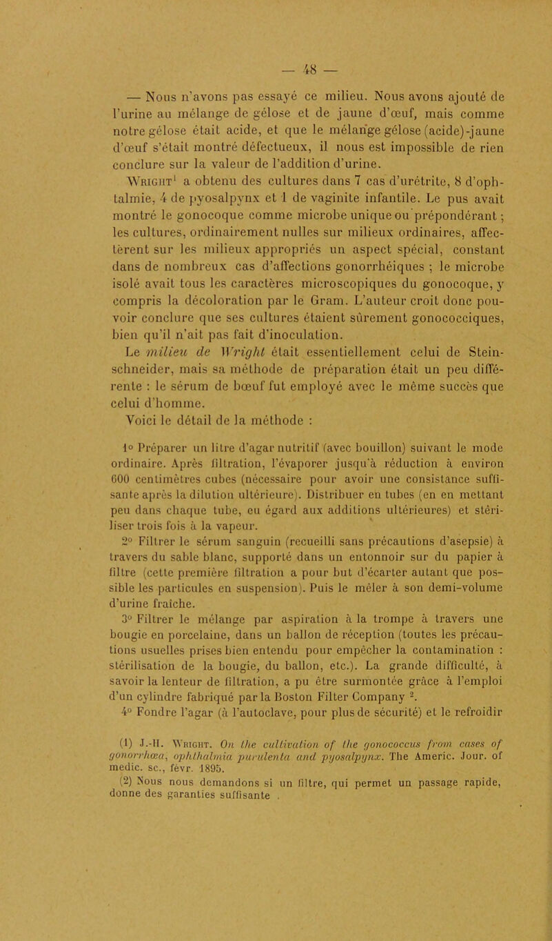 — Nous n’avons pas essayé ce milieu. Nous avons ajouté de l’urine au mélange de gélose et de jaune d’œuf, mais comme notre gélose était acide, et que le mélange gélose (acide)-jaune d’œuf s’était montré défectueux, il nous est impossible de rien conclure sur la valeur de l’addition d’urine. Wright1 a obtenu des cultures dans 7 cas d’urétrite, 8 d’oph- Lalmie, 4 de pyosalpynx et 1 de vaginite infantile. Le pus avait montré le gonocoque comme microbe unique ou prépondérant ; les cultures, ordinairement nulles sur milieux ordinaires, affec- tèrent sur les milieux appropriés un aspect spécial, constant dans de nombreux cas d’affections gonorrhéiques ; le microbe isolé avait tous les caractères microscopiques du gonocoque, y compris la décoloration par le Gram. L’auteur croit donc pou- voir conclure que ses cultures étaient sûrement gonococciques, bien qu’il n’ait pas fait d'inoculation. Le milieu de Wright était essentiellement celui de Stein- schneider, mais sa méthode de préparation était un peu diffé- rente : le sérum de bœuf fut employé avec le même succès que celui d’homme. Voici le détail de la méthode : 1° Préparer un litre d’agar nutritif (avec bouillon) suivant le mode ordinaire. Après tiltration, l’évaporer jusqu'à réduction à environ C00 centimètres cubes (nécessaire pour avoir une consistance suffi- sante après la dilution ultérieure). Distribuer en tubes (en en mettant peu dans chaque tube, eu égard aux additions ultérieures) et stéri- liser trois fois à la vapeur. 2° Filtrer le sérum sanguin (recueilli sans précautions d’asepsie) à travers du sable blanc, supporlé dans un entonnoir sur du papier à filtre (cette première filtration a pour but d’écarter autant que pos- sible les particules en suspension). Puis le mêler à son demi-volume d’urine fraîche. 3° Filtrer le mélange par aspiration à la trompe à travers une bougie en porcelaine, dans un ballon de réception (toutes les précau- tions usuelles prises bien entendu pour empêcher la contamination : stérilisation de la bougie, du ballon, etc.). La grande difficulté, à savoir la lenteur de filtration, a pu être surmontée grâce à l’emploi d’un cylindre fabriqué par la Boston Filter Company 2. 4° Fondre l’agar (à l’autoclave, pour plus de sécurité) et le refroidir (1) J.-II. Wright. On llie cultivation of the gonococcus from cases of gonorrhœa, op/ithâlmia purulenta and pyosalpynx. The Americ. Jour, of medic. sc., févr. 1895. (2) Nous nous demandons si un filtre, qui permet un passage rapide, donne des garanties suffisante .