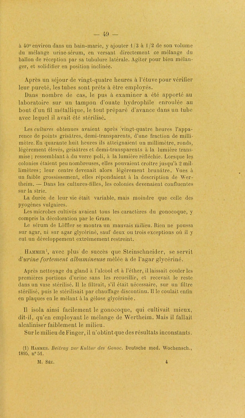 à 40° environ dans un bain-marie, y ajouter 1/3 à 1/2 de son volume du mélange urine-sérum, en versant directement ce mélange du ballon de réception par sa tubulure latérale. Agiter pour bien mélan- ger, et solidifier en position inclinée. Après un séjour de vingt-quatre heures à l’étuve pour vérifier leur pureté, les tubes sont prêts à être employés. Dans nombre de cas, le pus à examiner a été apporté au laboratoire sur un tampon d’ouate hydrophile enroulée au bout d’un fil métallique, le tout préparé d’avance dans un tube avec lequel il avait été stérilisé. Les cultures obtenues avaient après -vingt-quatre heures l’appa- rence de points grisâtres, demi-transparents, d’une fraction de milli- mètre. En quarante huit heures ils atteignaient un millimètre, ronds, légèrement élevés, grisâtres et demi-transparents à la lumière trans- mise ; ressemblant à du verre poli, à la lumière réfléchie. Lorsque le? colonies étaient peu nombreuses, elles pouvaient croître jusqu’à 2 mil- limètres; leur centre devenait alors légèrement brunâtre. Vues à un faible grossissement, elles répondaient à la description de Wer- theim. — Dans les cultures-filles, les colonies devenaient confluentes sur la strie. La durée de leur vie était variable, mais moindre que celle des pyogènes vulgaires. Les microbes cultivés avaient tous les caractères du gonocoque, y compris la décoloration par le Gram. Le sérum de Lôfller se montra un mauvais milieu. Rien ne poussa sur agar, ni sur agar glycériné, sauf deux ou trois exceptions où il y eut un développement extrêmement restreint. IIammer1, avec plus de succès que Steinschneider, se servit d’urine fortement albumineuse mêlée à de l’agar glycériné. Après nettoyage du gland à l’alcool et à l’éther, il laissait couler les premières portions d’urine sans les recueillir, et recevait le reste dans un vase stérilisé. Il le filtrait, s’il était nécessaire, sur un filtre stérilisé, puis le stérilisait par chauffage discontinu. Il le coulait enfin en plaques en le mêlant à la gélose glycérinée. 11 isola ainsi facilement le gonocoque, qui cultivait mieux, dit-il, qu’en employant le mélange de Wertheim. Mais il fallait alcaliniser faiblement le milieu. Sur le milieu de Finger, il n’obtint que des résultats inconstants. (1) IIammer. Beitrag zur Kullur des Gonoc. Deutsche med. Wochensch., 1895, n° 51. M. Sée. 4