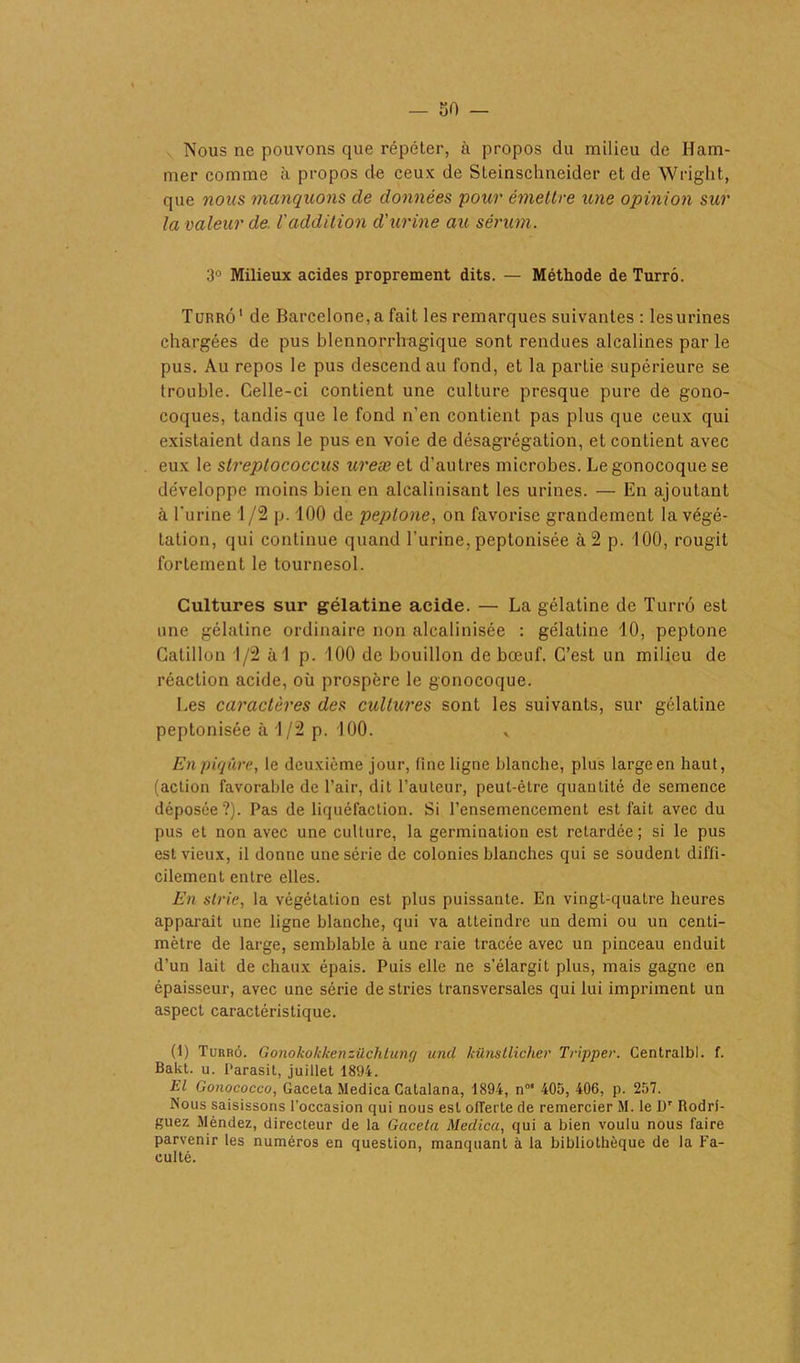 Nous ne pouvons que répéter, à propos du milieu de Ham- mer comme à propos de ceux de Steinschneider et de Wright., que nous manquons de données pour émettre une opinion sur la valeur de l'addition d'urine au sérum. 3° Milieux acides proprement dits. — Méthode de Turrô. Turrô1 de Barcelone, a fait les remarques suivantes : lesurines chargées de pus blennorrhagique sont rendues alcalines par le pus. Au repos le pus descend au fond, et la partie supérieure se trouble. Celle-ci contient une culture presque pure de gono- coques, tandis que le fond n’en contient pas plus que ceux qui existaient dans le pus en voie de désagrégation, et contient avec eux le streptococcus ureæ et d'autres microbes. Le gonocoque se développe moins bien en alcalinisant les urines. — En ajoutant à l’urine 1 /2 p. 100 de peptone, on favorise grandement la végé- tation, qui continue quand l’urine, peptonisée à 2 p. 100, rougit fortement le tournesol. Cultures sur gélatine acide. — La gélatine de Turrô est une gélatine ordinaire non alcalinisée : gélatine 10, peptone Gatillon 1/2 àl p. 100 de bouillon de bœuf. C’est un milieu de réaction acide, où prospère le gonocoque. Les caractères des cultures sont les suivants, sur gélatine peptonisée à 1/2 p. 100. v En piqûre, le deuxième jour, fine ligne blanche, plus large en haut, (action favorable de l’air, dit l’auteur, peut-être quantité de semence déposée?). Pas de liquéfaction. Si l'ensemencement est fait avec du pus et non avec une culture, la germination est retardée; si le pus est vieux, il donne une série de colonies blanches qui se soudent diffi- cilement entre elles. En strie, la végétation est plus puissante. En vingt-quatre heures apparaît une ligne blanche, qui va atteindre un demi ou un centi- mètre de large, semblable à une raie tracée avec un pinceau enduit d’un lait de chaux épais. Puis elle ne s’élargit plus, mais gagne en épaisseur, avec une série de stries transversales qui lui impriment un aspect caractéristique. (1) Turrô. Gonokokkenzüclitung und künsLUcher Tripper. Centralbl. f. Bakt. u. l'arasit, juillet 1894. El Gonococco, Gaceta Medica Gatalana, 1894, n01 405, 406, p. 257. Nous saisissons l'occasion qui nous est olTerte de remercier M. le Dr Rodri- guez Méndez, directeur de la Gaceta Medica, qui a bien voulu nous faire parvenir les numéros en question, manquant à la bibliothèque de la Fa- culté.