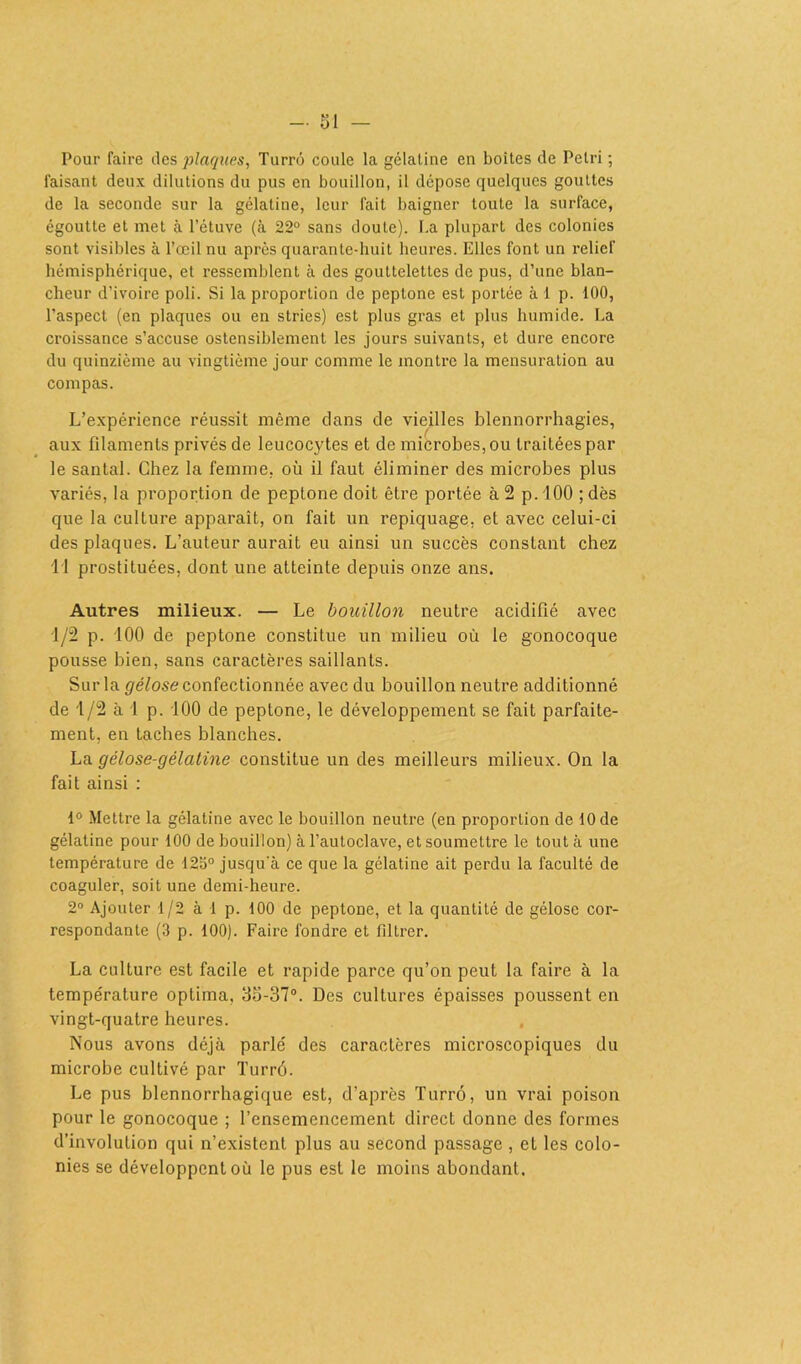 Pour faire des plaques, Turrô coule la gélatine en boîtes de Pétri ; faisant deux dilutions du pus en bouillon, il dépose quelques gouttes de la seconde sur la gélatine, leur fait baigner toute la surface, égoutte et met à l’étuve (à 22° sans doute). I.a plupart des colonies sont visibles à l’œil nu après quarante-huit heures. Elles font un relief hémisphérique, et ressemblent à des gouttelettes de pus, d’une blan- cheur d’ivoire poli. Si la proportion de peptone est portée à 1 p. 100, l’aspect (en plaques ou en stries) est plus gras et plus humide. La croissance s’accuse ostensiblement les jours suivants, et dure encore du quinzième au vingtième jour comme le montre la mensuration au compas. L’expérience réussit même dans de vieilles blennorrhagies, aux filaments privés de leucocytes et de microbes, ou traitées par le santal. Chez la femme, où il faut éliminer des microbes plus variés, la proportion de peptone doit être portée à 2 p. 100 ; dès que la culture apparaît, on fait un repiquage, et avec celui-ci des plaques. L’auteur aurait eu ainsi un succès constant chez Il prostituées, dont une atteinte depuis onze ans. Autres milieux. — Le bouillon neutre acidifié avec 1/2 p. 100 de peptone constitue un milieu où le gonocoque pousse bien, sans caractères saillants. Sur la gélose confectionnée avec du bouillon neutre additionné de 1/2 à 1 p. 100 de peptone, le développement se fait parfaite- ment, en taches blanches. La gélose-gélatine constitue un des meilleurs milieux. On la fait ainsi : 1° Mettre la gélatine avec le bouillon neutre (en proportion de 10 de gélatine pour 100 de bouillon) à l’autoclave, et soumettre le tout à une température de 12o° jusqu'à ce que la gélatine ait perdu la faculté de coaguler, soit une demi-heure. 2° Ajouter 1/2 à 1 p. 100 de peptone, et la quantité de gélose cor- respondante (3 p. 100). Faire fondre et filtrer. La culture est facile et rapide parce qu’on peut la faire à la température optima, 35-37°. Des cultures épaisses poussent en vingt-quatre heures. Nous avons déjà parlé des caractères microscopiques du microbe cultivé par Turrô. Le pus blennorrhagique est, d’après Turrô, un vrai poison pour le gonocoque ; l’ensemencement direct donne des formes d’involulion qui n’existent plus au second passage , et les colo- nies se développent où le pus est le moins abondant.