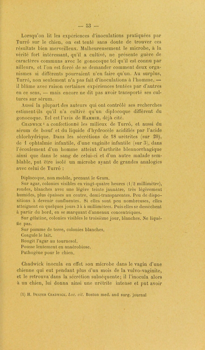 — o3 - Lorsqu’on lit les expériences d’inoculations pratiquées par Turrô sur le chien, on est tenté sans doute de trouver ces résultats bien merveilleux. Malheureusement le microbe, à la vérité fort intéressant, qu’il a cultivé, ne présente guère de caractères communs avec le gonocoque tel qu’il est connu par ailleurs, et l’on est forcé de se demander comment deux orga- nismes si différents pourraient n’en faire qu’un. Au surplus, Turrô, non seulement n’a pas fait d’inoculations à l’homme, — il blâme avec raison certaines expériences tentées par d'autres en ce sens, — mais encore ne dit pas avoir transporté ses cul- tures sur sérum. Aussi la plupart des auteurs qui ont contrôlé ses recherches estiment-ils qu’il n’a cultivé qu’un diplocoque différent du gonocoque. Tel est l’avis de Hammer, déjà cité. Chadwick 1 a confectionné les milieux de Turrô, et aussi du sérum de bœuf et du liquide d’hydrocèle acidifiés par l’acide chlorhydrique. Dans les sécrétions de 18 urétrites (sur 20), de 1 ophtalmie infantile, d’une vaginite infantile (sur 3), dans l’écoulement d’un homme atteint d’arthrite blennorrhagique ainsi que dans le sang de celui-ci et d’un autre malade sem- blable, put être isolé un microbe ayant de grandes analogies avec celui de Turrô : Diplocoque, non mobile, prenant le Gram. Sur agar, colonies visibles en vingt-quatre heures tl/2 millimètre), rondes, blanches avec une légère teinte jaunâtre, très légèrement humides, plus épaisses au centre, demi-transparentes. Peu de dispo- sitions à devenir confluentes. Si elles sont peu nombreuses, elles atteignent en quelques jours 3 à 4 millimètres. Puis elles se dessèchent à partir du bord, en se marquant d’anneaux concentriques. Sur gélatine, colonies visibles le troisième jour, blanches. Ne liqué- fie pas. Sur pomme de terre, colonies blanches. Coagule le lait. Rougit l’agar au tournesol. Pousse lentement en anaérobiose. Pathogène pour le chien. Chadwick inocula en effel son microbe dans le vagin d’une chienne qui eut pendant plus d’un mois de la vulvo-vaginile, et le retrouva’dans la sécrétion subséquente; il l’inocula alors à un chien, lui donna ainsi une urétrite intense et put avoir (1) II. Pexter Chadwick. Loc. cil. Boston med. and surg. journal