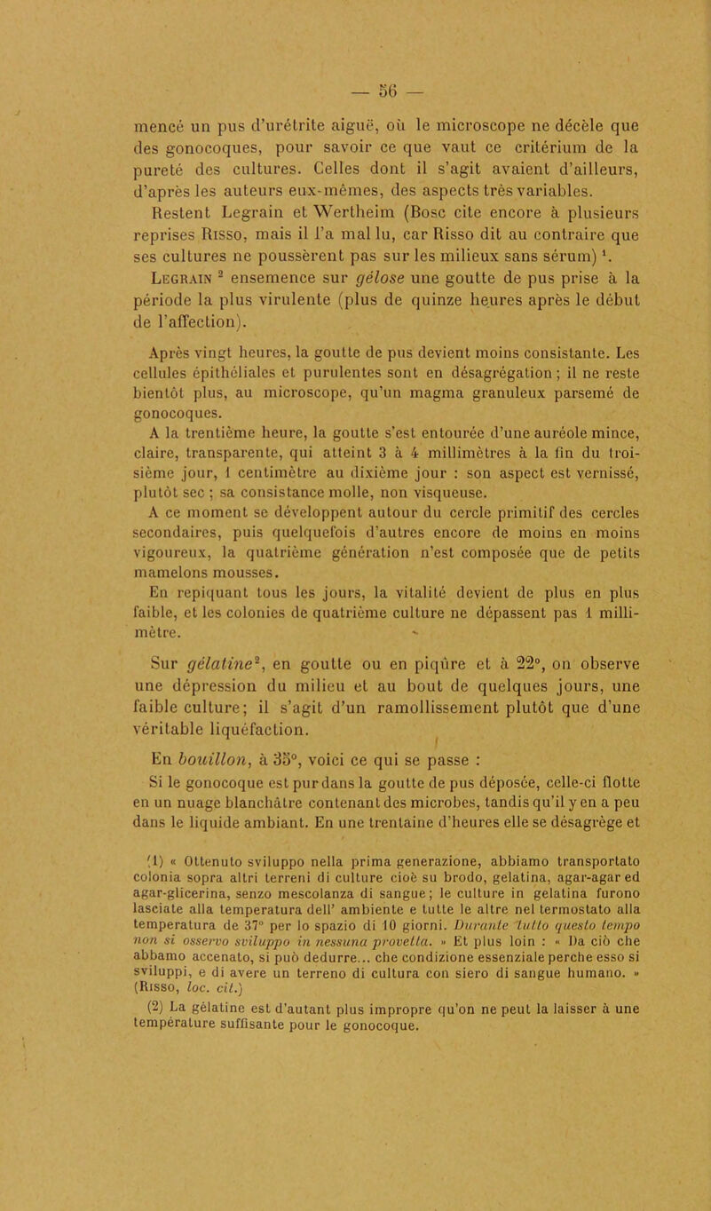 mencé un pus d’urétrite aiguë, où le microscope ne décèle que des gonocoques, pour savoir ce que vaut ce critérium de la pureté des cultures. Celles dont il s’agit avaient d’ailleurs, d’après les auteurs eux-mêmes, des aspects très variables. Restent Legrain et Wertheim (Bosc cite encore à plusieurs reprises Risso, mais il l’a mal lu, car Risso dit au contraire que ses cultures ne poussèrent pas sur les milieux sans sérum) *. Legrain 1 2 ensemence sur gélose une goutte de pus prise à la période la plus virulente (plus de quinze heures après le début de l'affection). Après vingt heures, la goutte de pus devient moins consistante. Les cellules épithéliales et purulentes sont en désagrégation ; il ne reste bientôt plus, au microscope, qu’un magma granuleux parsemé de gonocoques. A la trentième heure, la goutte s’est entourée d’une auréole mince, claire, transparente, qui atteint 3 à 4 millimètres à la tin du troi- sième jour, I centimètre au dixième jour : son aspect est vernissé, plutôt sec ; sa consistance molle, non visqueuse. A ce moment se développent autour du cercle primitif des cercles secondaires, puis quelquefois d’autres encore de moins en moins vigoureux, la quatrième génération n’est composée que de petits mamelons mousses. En repiquant tous les jours, la vitalité devient de plus en plus faible, et les colonies de quatrième culture ne dépassent pas 1 milli- mètre. Sur gélatine2, en goutte ou en piqûre et à 22°, on observe une dépression du milieu et au bout de quelques jours, une faible culture; il s’agit d’un ramollissement plutôt que d’une véritable liquéfaction. En bouillon, à 3o°, voici ce qui se passe : Si le gonocoque est pur dans la goutte de pus déposée, celle-ci flotte en un nuage blanchâtre contenant des microbes, tandis qu’il y en a peu dans le liquide ambiant. En une trentaine d’heures elle se désagrège et (1) « Oltenuto sviluppo nella prima generazione, abbiamo transporlato colonia sopra altri Lerreni di culture cioè su brodo, gelatina, agar-agar ed agar-glicerina, senzo mescolanza di sangue; le culture in gelatina furono lasciate alla temperatura dell’ ambienle e lutte le altre nel termostato alla temperatura de 37° per lo spazio di 10 giorni. Durante lutta questo tempo non si osservo sviluppo in nessuna provetla. » Et plus loin : « l)a ciô che abbamo accenato, si puô dedurre... che condizione essenziale perche esso si sviluppi, e di avéré un terreno di cultura con siero di sangue humano. » (Risso, toc. cil.) (2) La gélatine est d’autant plus impropre qu'on ne peut la laisser à une température suffisante pour le gonocoque.