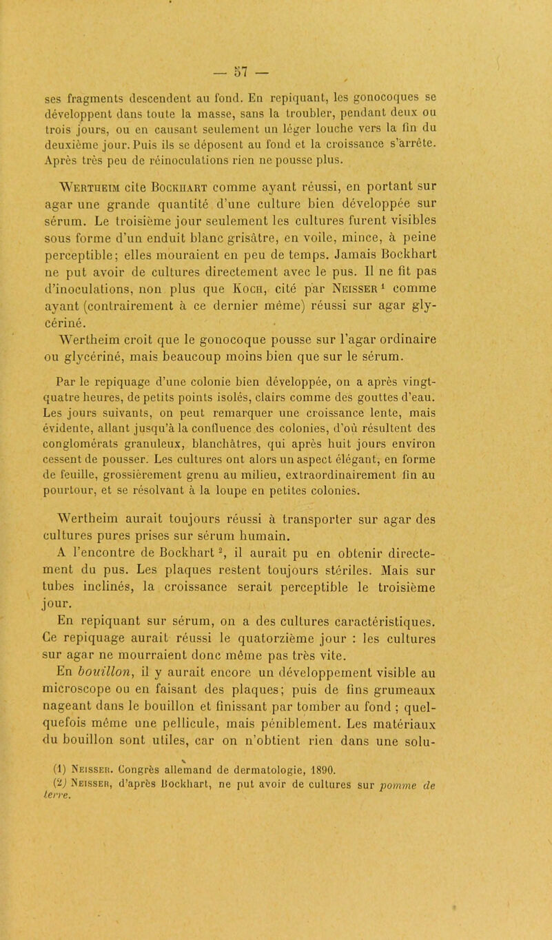 ses fragments descendent au fond. En repiquant, les gonocoques se développent dans toute la masse, sans la troubler, pendant deux ou trois jours, ou en causant seulement un léger louche vers la fin du deuxième jour. Puis ils se déposent au fond et la croissance s’arrête. Après très peu de réinoculations rien ne pousse plus. Wertueim cite Bockhart comme ayant réussi, en portant sur agar une grande quantité d’une culture bien développée sur sérum. Le troisième jour seulement les cultures furent visibles sous forme d’un enduit blanc grisâtre, en voile, mince, à peine perceptible; elles mouraient en peu de temps. Jamais Bockhart ne put avoir de cultures directement avec le pus. 11 ne fit pas d’inoculations, non plus que Kocn, cité par Neisser 1 comme ayant (contrairement à ce dernier même) réussi sur agar gly- cériné. Wertheim croit que le gonocoque pousse sur l’agar ordinaire ou glycériné, mais beaucoup moins bien que sur le sérum. Par le repiquage d’une colonie bien développée, on a après vingt- quatre heures, de petits points isolés, clairs comme des gouttes d’eau. Les jours suivants, on peut remarquer une croissance lente, mais évidente, allant jusqu’à la confluence des colonies, d’où résultent des conglomérats granuleux, blanchâtres, qui après huit jours environ cessent de pousser. Les cultures ont alors un aspect élégant, en forme de feuille, grossièrement grenu au milieu, extraordinairement fin au pourtour, et se résolvant à la loupe en petites colonies. Wertheim aurait toujours réussi à transporter sur agar des cultures pures prises sur sérum humain. A l’encontre de Bockhart2, il aurait pu en obtenir directe- ment du pus. Les plaques restent toujours stériles. Mais sur tubes inclinés, la croissance serait perceptible le troisième jour. En repiquant sur sérum, on a des cultures caractéristiques. Ce repiquage aurait réussi le quatorzième jour : les cultures sur agar ne mourraient donc même pas très vite. En bouillon, il y aurait encore un développement visible au microscope ou en faisant des plaques; puis de fins grumeaux nageant dans le bouillon et finissant par tomber au fond ; quel- quefois même une pellicule, mais péniblement. Les matériaux du bouillon sont utiles, car on n’obtient rien dans une solu- v (1) Neisser. Congrès allemand de dermatologie, 1890. (2j Neisser, d’après ilockliart, ne put avoir de cultures sur pomme de terre.