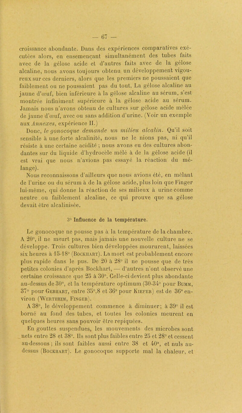 croissance abondante. Dans des expériences comparatives exé- cutées alors, en ensemençant simultanément des tubes faits avec de la gélose acide et d’autres faits avec de la gélose alcaline, nous avons toujours obtenu un développement vigou- reux sur ces derniers, alors que les premiers ne poussaient que faiblement ou ne poussaient pas du tout. La gélose alcaline au jaune d’œuf, bien inférieure à la gélose alcaline au sérum, s’est montrée infiniment supérieure à la gélose acide au sérum. Jamais nous n’avons obtenu de cultures sur gélose acide mêlée de jaune d’œuf, avec ou sans addition d’urine. (Voir un exemple aux Annexes, expérience II.) Donc, le gonocoque demande un milieu alcalin. Qu’il soit sensible à une forte alcalinité, nous ne le nions pas, ni qu’il résiste à une certaine acidité ; nous avons eu des cultures abon- dantes sur du liquide d’hydrocèle mêlé à de la gélose acide (il est vrai que nous n’avions pas essayé la réaction du mé- lange). Nous reconnaissons d’ailleurs que nous avions été, en mêlant de l’urine ou du sérum à de la gélose acide, plus loin que Finger lui-même, qui donne la réaction de ses milieux à urine comme neutre ou faiblement alcaline, ce qui prouve que sa gélose devait être alcalinisée. 3° Influence de la température. Le gonocoque ne pousse pas à la température de la chambre. A 20°, il ne meurt pas, mais jamais une nouvelle culture ne se développe. Trois cultures bien développées moururent, laissées six heures à T5-T8° (Bockuart). La mort est probablement encore plus rapide dans le pus. De 20 à 28° il ne pousse que de très petites colonies d’après Bockhart, — d’autres n’ont observé une certaine croissance que 25 à 30°. Celle-ci devient plus abondante au-dessus de 30°, et la température optimum (30-34° pour Bo'mm, 37° pour Gebiiart, entre 35°,8 et 36° pour Ktefer) est de 3(5° en- viron (Wertueim, Finger). A38°, le développement commence à diminuer; à 39° il est borné au fond des tubes, et toutes les colonies meurent en quelques heures sans pouvoir être repiquées. En gouttes suspendues, les mouvements des microbes sont nets entre 28 et 38°. Ils sont plus faibles entre 25 et 28° et cessent au-dessous ; ils sont faibles aussi entre 38 et 40°, et nuis au- dessus (Bockhart). Le gonocoque supporte mal la chaleur, et