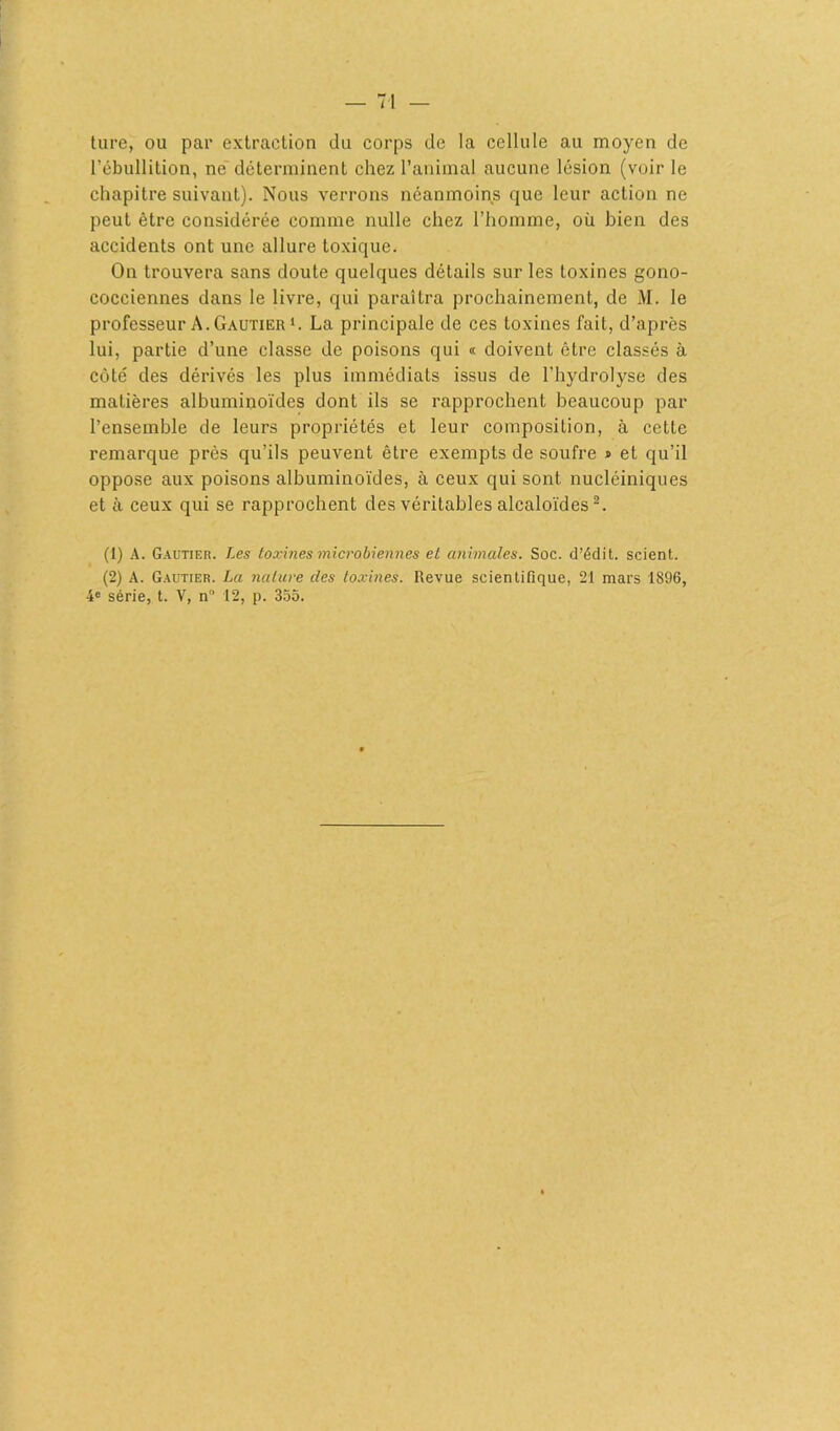 ture, ou par extraction du corps de la cellule au moyen de l’ébullition, ne déterminent chez l’animal aucune lésion (voir le chapitre suivant). Nous verrons néanmoins que leur action ne peut être considérée comme nulle chez l’homme, où bien des accidents ont une allure toxique. On trouvera sans doute quelques détails sur les toxines gono- cocciennes dans le livre, qui paraîtra prochainement, de M. le professeur A. Gautier1. La principale de ces toxines fait, d’après lui, partie d’une classe de poisons qui « doivent être classés à côté des dérivés les plus immédiats issus de l’hydrolyse des matières albuminoïdes dont ils se rapprochent beaucoup par l’ensemble de leurs propriétés et leur composition, à cette remarque près qu’ils peuvent être exempts de soufre » et qu’il oppose aux poisons albuminoïdes, à ceux qui sont nucléiniques et à ceux qui se rapprochent des véritables alcaloïdes2. (1) A. Gautier. Les toxines microbiennes et animales. Soc. d’édit, scient. (2) A. Gautier. La nature des toxines. Revue scientifique, 21 mars 1896, 4° série, t. V, n° 12, p. 355.