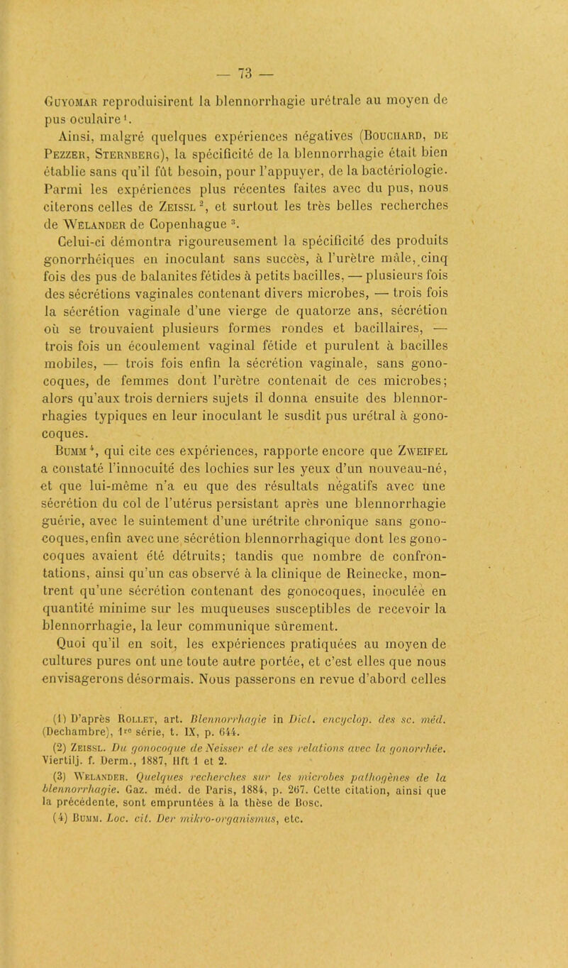 Guyomar reproduisirent la blennorrhagie urétralc au moyen de pus oculaire1. Ainsi, malgré quelques expériences négatives (Bouchard, dû Pezzer, Sternberg), la spécificité de la blennorrhagie était bien établie sans qu’il fût besoin, pour l’appuyer, de la bactériologie. Parmi les expériences plus récentes faites avec du pus, nous citerons celles de Zeissl2, et surtout les très belles recherches de Welander de Copenhague 3. Celui-ci démontra rigoureusement la spécificité des produits gonorrhéiques en inoculant sans succès, à l’urètre mâle, cinq fois des pus de balanites fétides à petits bacilles, — plusieurs fois des sécrétions vaginales contenant divers microbes, — trois fois la sécrétion vaginale d’une vierge de quatorze ans, sécrétion où se trouvaient plusieurs formes rondes et bacillaires, — trois fois un écoulement vaginal fétide et purulent à bacilles mobiles, — trois fois enfin la sécrétion vaginale, sans gono- coques, de femmes dont l’urètre contenait de ces microbes; alors qu’aux trois derniers sujets il donna ensuite des blennor- rhagies typiques en leur inoculant le susdit pus urétral à gono- coques. Bumm4, qui cite ces expériences, rapporte encore que Zweifel a constaté l’innocuité des lochies sur les yeux d’un nouveau-né, et que lui-même n’a eu que des résultats négatifs avec une sécrétion du col de l’utérus persistant après une blennorrhagie guérie, avec le suintement d’une urétrite chronique sans gono- coques,enfin avec une sécrétion blennorrhagique dont les gono- coques avaient été détruits; tandis que nombre de confron- tations, ainsi qu’un cas observé à la clinique de Reinecke, mon- trent qu’une sécrétion contenant des gonocoques, inoculée en quantité minime sur les muqueuses susceptibles de recevoir la blennorrhagie, la leur communique sûrement. Quoi qu’il en soit, les expériences pratiquées au moyen de cultures pures ont une toute autre portée, et c’est elles que nous envisagerons désormais. Nous passerons en revue d’abord celles (1) D’après Rollet, art. Blennorrhagie in Dicl. encyclop. des se. méd. (Dechambre), 1rC série, t. IX, p. 644. (2) Zeissl. Du gonocoque de Neisser el de ses relations avec la gonorrhée. Viertilj. f. Uerm., 1887, lift 1 et 2. (3) Welander. Quelques recherches sur les microbes pathogènes de la blennorrhagie. Gaz. méd. de Paris, 1884, p. 267. Cette citation, ainsi que la précédente, sont empruntées à la thèse de Rose.