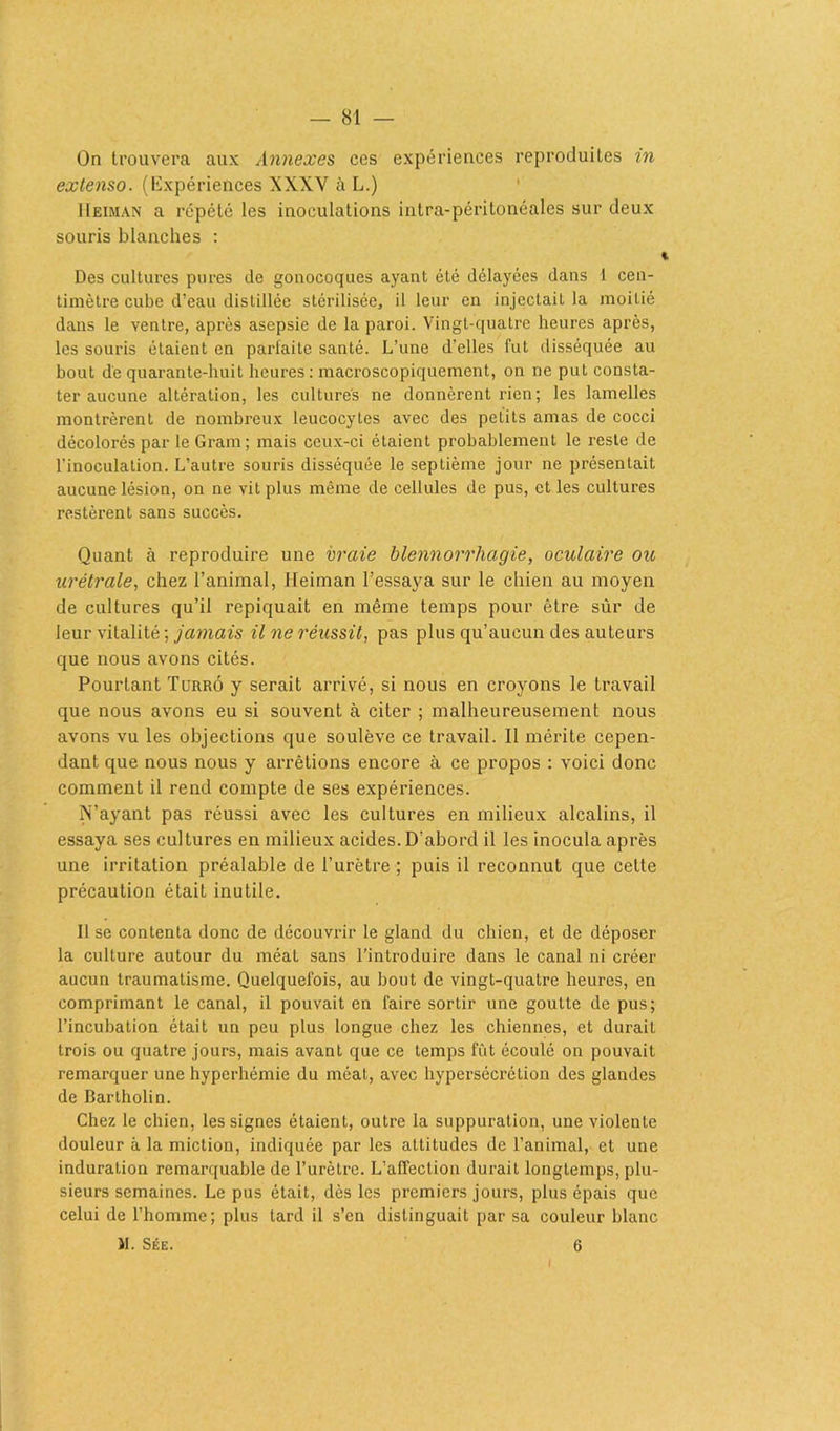 On trouvera aux Annexes ces expériences reproduites in extenso. (Expériences XXXY à L.) IIeiman a répété les inoculations intra-péritonéales sur deux souris blanches : Des cultures pures de gonocoques ayant été délayées dans i cen- timètre cube d’eau distillée stérilisée, il leur en injectaiL la moitié dans le ventre, après asepsie de la paroi. Vingt-quatre heures après, les souris étaient en parfaite santé. L’une d’elles fut disséquée au bout de quarante-huit heures : macroscopiquement, on ne put consta- ter aucune altération, les cultures ne donnèrent rien; les lamelles montrèrent de nombreux leucocytes avec des petits amas de cocci décolorés par le Gram; mais ceux-ci étaient probablement le reste de l'inoculation. L’autre souris disséquée le septième jour ne présentait aucune lésion, on ne vit plus même de cellules de pus, et les cultures restèrent sans succès. Quant à reproduire une vraie blennorrhagie, oculaire ou urétrale, chez l’animal, IIeiman l’essaya sur le chien au moyen de cultures qu’il repiquait en même temps pour être sûr de leur vitalité ; jamais il ne réussit, pas plus qu’aucun des auteurs que nous avons cités. Pourtant Turrô y serait arrivé, si nous en croyons le travail que nous avons eu si souvent à citer ; malheureusement nous avons vu les objections que soulève ce travail. Il mérite cepen- dant que nous nous y arrêtions encore à ce propos : voici donc comment il rend compte de ses expériences. N’ayant pas réussi avec les cultures en milieux alcalins, il essaya ses cultures en milieux acides. D’abord il les inocula après une irritation préalable de l’urètre ; puis il reconnut que cette précaution était inutile. II se contenta donc de découvrir le gland du chien, et de déposer la culture autour du méat sans l’introduire dans le canal ni créer aucun traumatisme. Quelquefois, au bout de vingt-quatre heures, en comprimant le canal, il pouvait en faire sortir une goutte de pus; l’incubation était un peu plus longue chez les chiennes, et durait trois ou quatre jours, mais avant que ce temps fût écoulé on pouvait remarquer une hyperhémie du méat, avec hypersécrétion des glandes de Bartholin. Chez le chien, les signes étaient, outre la suppuration, une violente douleur à la miction, indiquée par les attitudes de l’animal, et une induration remarquable de l’urètre. L’affection durait longtemps, plu- sieurs semaines. Le pus était, dès les premiers jours, plus épais que celui de l’homme; plus lard il s’cn distinguait par sa couleur blanc I