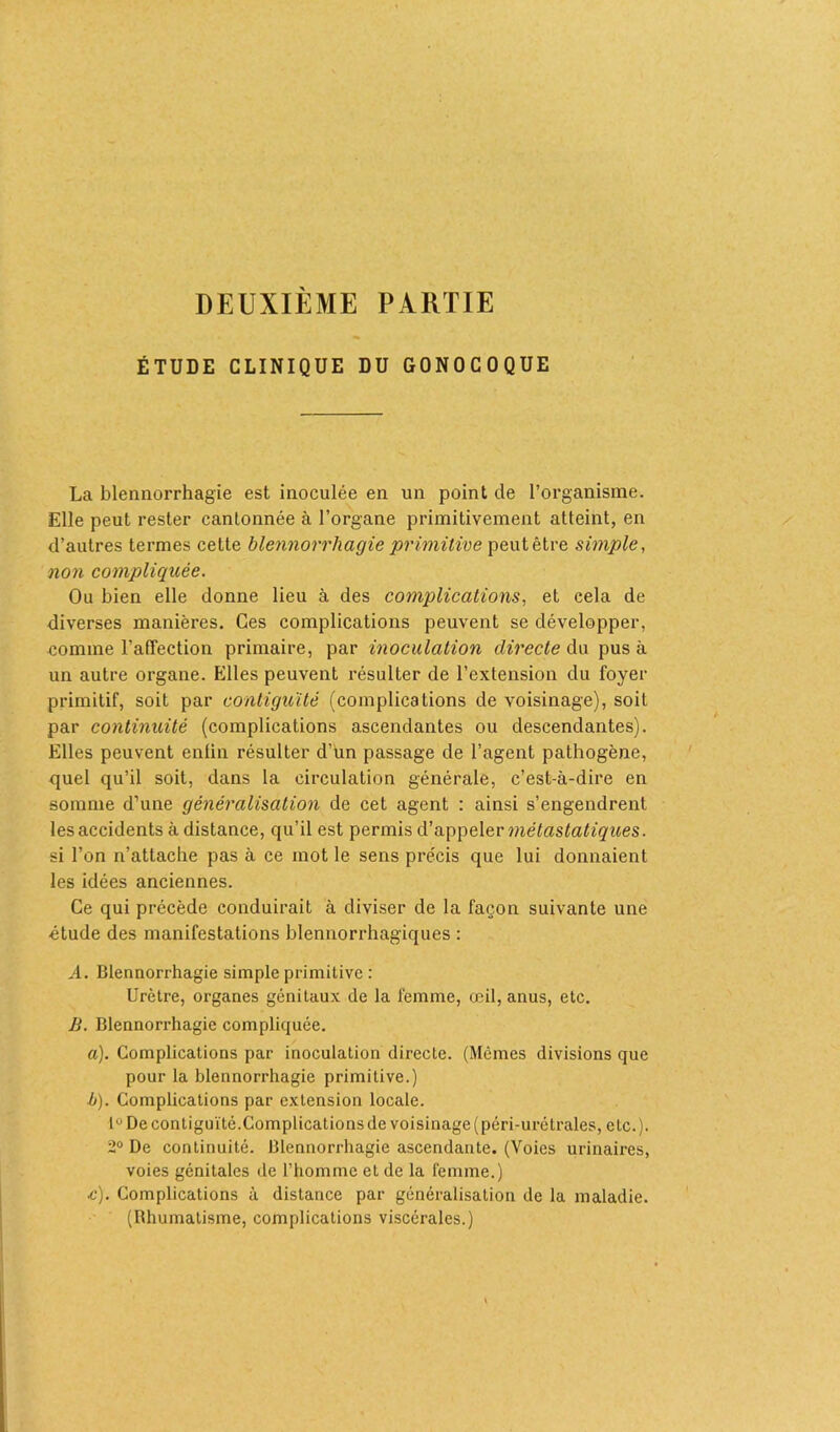 DEUXIÈME PARTIE ÉTUDE CLINIQUE DU GONOCOQUE La blennorrhagie est inoculée en un point de l’organisme. Elle peut rester cantonnée à l’organe primitivement atteint, en d’autres termes cette blennorrhagie primitive peut être simple, non compliquée. Ou bien elle donne lieu à des complications, et cela de diverses manières. Ces complications peuvent se développer, comme l'affection primaire, par inoculation directe du pus à un autre organe. Elles peuvent résulter de l’extension du foyer primitif, soit par contiguïté (complications de voisinage), soit par continuité (complications ascendantes ou descendantes). Elles peuvent enfin résulter d’un passage de l’agent pathogène, quel qu’il soit, dans la circulation générale, c’est-à-dire en somme d’une généralisation de cet agent : ainsi s’engendrent les accidents à distance, qu’il est permis d’appeler métastatiques. si l’on n’attache pas à ce mot le sens précis que lui donnaient les idées anciennes. Ce qui précède conduirait à diviser de la façon suivante une étude des manifestations blennorrhagiques : A. Blennorrhagie simple primitive : Urètre, organes génitaux de la femme, œil, anus, etc. B. Blennorrhagie compliquée. a). Complications par inoculation directe. (Mêmes divisions que pour la blennorrhagie primitive.) ■b). Complications par extension locale. lu De contiguïté.Complications de voisinage (péri-urétraies, etc.). 2° De continuité. Blennorrhagie ascendante. (Voies urinaires, voies génitales de l’homme et de la femme.) .c). Complications à distance par généralisation de la maladie. (Rhumatisme, complications viscérales.)