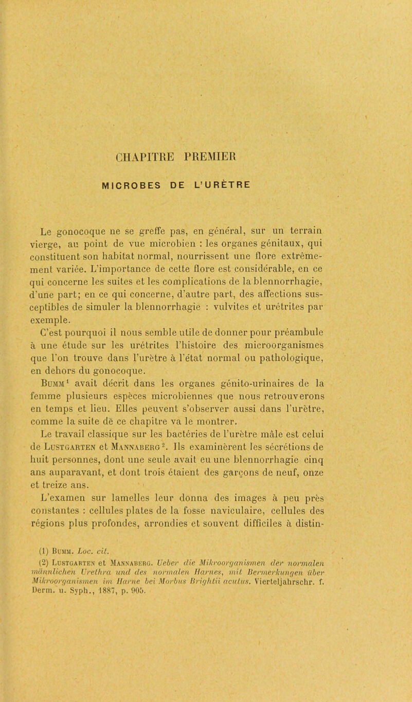 CHAPITRE PREMIER MICROBES DE L’URÈTRE Le gonocoque ne se greffe pas, en général, sur un terrain vierge, au point de vue microbien : les organes génitaux, qui constituent son habitat normal, nourrissent une flore extrême- ment variée. L'importance de cette flore est considérable, en ce qui concerne les suites et les complications de la blennorrhagie, d’une part; en ce qui concerne, d’autre part, des affections sus- ceptibles de simuler la blennorrhagie : vulvites et urétrites par exemple. C’est pourquoi il nous semble utile de donner pour préambule à une étude sur les urétrites l’histoire des microorganismes que l’on trouve dans l’urètre à l’état normal ou pathologique, en dehors du gonocoque. Bumm1 avait décrit dans les organes génito-urinaires de la femme plusieurs espèces microbiennes que nous retrouverons en temps et lieu. Elles peuvent s’observer aussi dans l’urètre, comme la suite de ce chapitre va le montrer. Le travail classique sur les bactéries de l’urètre mâle est celui de Lustgarten et Mannaberg2. Us examinèrent les sécrétions de huit personnes, dont une seule avait eu une blennorrhagie cinq ans auparavant, et dont trois étaient des garçons de neuf, onze et treize ans. L’examen sur lamelles leur donna des images à peu près constantes : cellules plates de la fosse naviculaire, cellules des régions plus profondes, arrondies et souvent difficiles à distin- (1) Bumsi. Loc. cil. (2) Lustgarten et Mannaberg. Ueber die Mikroorganîsmen der normalen münnlichen Urethra und des normalen Humes, mit Bcrmerkungen ilber Mikroorganismen im Harne bei Morbus Brightii aculus. Vierteljahrschr. f. Demi. u. Syph., 1887, p. 905.