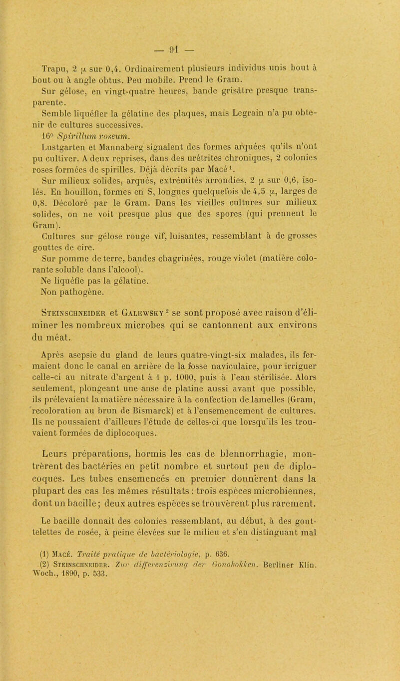 Trapu, 2 p sur 0,4. Ordinairement plusieurs individus unis bout à bout ou à angle obtus. Peu mobile. Prend le Gram. Sur gélose, en vingt-quatre heures, bande grisâtre presque trans- parente. Semble liquéfier la gélatine des plaques, mais Legrain n’a pu obte- nir de cultures successives. 16° Spirillum roseum. Lustgarten et Mannaberg signalent des formes arquées qu’ils n’ont pu cultiver. A deux reprises, dans des urétrites chroniques, 2 colonies roses formées de spirilles. Déjà décrits par Macé Sur milieux solides, arqués, extrémités arrondies, 2 p sur 0,6, iso- lés. En bouillon, formes en S, longues quelquefois de 4,5 p, larges de 0,8. Décoloré par le Gram. Dans les vieilles cultures sur milieux solides, on ne voit presque plus que des spores (qui prennent le Gram). Cultures sur gélose rouge vif, luisantes, ressemblant à de grosses gouttes de cire. Sur pomme de terre, bandes chagrinées, rouge violet (matière colo- rante soluble dans l’alcool). Ne liquéfie pas la gélatine. Non pathogène. Steinscuneider et Galewsky 2 se sont proposé avec raison d’éli- miner les nombreux microbes qui se cantonnent aux environs du méat. Après asepsie du gland de leurs quatre-vingt-six malades, ils fer- maient donc le canal en arrière de la fosse naviculaire, pour irriguer celle-ci au nitrate d’argent à 1 p. 1000, puis à l’eau stérilisée. Alors seulement, plongeant une anse de platine aussi avant que possible, ils prélevaient la matière nécessaire à la confection de lamelles (Gram, recoloration au brun de Bismarck) et à l’ensemencement de cultures. Ils ne poussaient d’ailleurs l’étude de celles-ci que lorsqu'ils les trou- vaient formées de diplocoques. Leurs préparations, hormis les cas de blennorrhagie, mon- trèrent des bactéries en petit nombre et surtout peu de diplo- coques. Les tubes ensemencés en premier donnèrent dans la plupart des cas les mêmes résultats : trois espèces microbiennes, dont un bacille; deux autres espèces se trouvèrent plus rarement. Le bacille donnait des colonies ressemblant, au début, à des gout- telettes de rosée, à peine élevées sur le milieu et s’en distinguant mal (1) Macé. Traité pratique de bactériologie, p. 636. (2) Steinschneideb. Zut differenzirung der (lonokokken. Berliner Klin. Woch., 1890, p. 533.