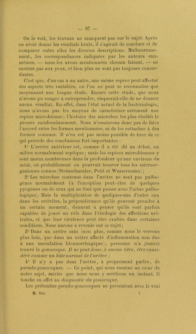 On le voit, les travaux ne manquent pas sur le sujet. Après en avoir donné les résultats bruts, il s’agirait de conclure et de comparer entre elles les diverses descriptions. Malheureuse- ment, les correspondances indiquées par les auteurs eux- mêmes, — nous les avons mentionnées chemin faisant, — ne sautent pas aux yeux, et bien plus ne sont pas toujours concor- dantes. C’est que, d’un cas à un autre, une même espèce peut affecter des aspects très variables, où l’on ne peut se reconnaître que moyennant une longue étude. Encore cette étude, que nous n’avons pu songer à entreprendre, risquerait-elle de ne donner aucun résulLat. En effet, dans l’état actuel de la bactériologie, nous n'avons pas les moyens de caractériser sûrement une espèce microbienne ; l’histoire des microbes les plus étudiés le prouve surabondamment. Nous n’essaierons donc pas de faire l’accord entre les formes mentionnées, ni de les l'attacher à des formes connues. Il n’en est pas moins possible de tirer de ce qui précède des conclusions fort importantes : 1° L’urètre antérieur est, comme il a été dit au début, un milieu normalement septique ; mais les espèces microbiennes y sont moins nombreuses dans la profondeur qu’aux environs du méat, où probablement on pourrait trouver tous les microor- ganismes connus (Steinschneider, Petit et Wassermann); 2° Les microbes contenus dans l’urètre ne sont pas patho- gènes normalement (à l’exception peut-être de quelques pyogènes ou de ceux qui ne font que passer avec l’urine patho- logique). Mais la multiplication de quelques-uns d’entre eux dans les urétrites, la prépondérance qu’ils peuvent prendre à un certain moment, donnent à penser qu’ils sont parfois capables de jouer un rôle dans l’étiologie des affections uré- trales, et que leur virulence peut être exaltée dans certaines conditions. Nous aurons à revenir sur ce sujet; 3° Dans un urètre sain (non plus, comme nous le verrons plus loin, que dans un urètre affecté d’inflammation non due à une inoculation blennorrhagique), personne n’a jamais trouvé le gonocoque. Il ne peut donc, à aucun titre, être consi- déré comme un hôte normal de l'urètre ; 4° Il n’y a pas dans l’urètre, à proprement parler, de pseudo-gonocoques. — Ce point, qui nous ramène au cœur de notre sujet, mérite que nous nous y arrêtions un instant. Il touche en effet au diagnostic du gonocoque. Les prétendus pseudo-gonocoques ne présentent avec le vrai