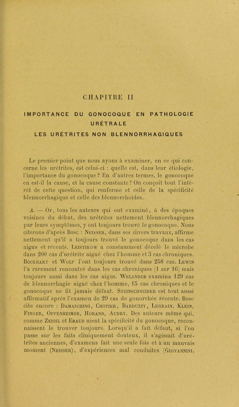 CHAPITRE II IMPORTANCE DU GONOCOQUE EN PATHOLOGIE URÉTRALE LES URÉTRITES NON B L E N N O R R H A GI Q U ES Le premier point que nous ayons à examiner, en ce qui con- cerne les urétrites, est celui-ci : quelle est, clans leur étiologie, l’importance du gonocoque? En d’autres termes, le gonocoque en est-il la cause, et la cause constante? On conçoit tout l’inté- rêt de celte question, qui renferme et celle de la spécificité blennorrhagique et celle des blennorrhoïdes. A. — Or, tous les auteurs qui ont examiné, à des époques voisines du débuL, des urétrites nettement blennorrhagiques par leurs symptômes, y ont toujours trouvé le gonocoque. Nous citerons d’après Bosc : Neisser, dans ses divers travaux, affirme nettement qu’il a toujours trouvé le gonocoque dans les cas aigus et récents. Leistikow a constamment décelé le microbe dans 200 cas d'urétrite aiguë chez l’homme et 3 cas chroniques. Bockuart et Wolf l’ont toujours trouvé dans 258 cas. Lewin l’a rarement rencontré dans les cas chroniques (1 sur 16) mais toujours aussi dans les cas aigus. Welander examina 129 cas de blennorrhagie aiguë chez l’homme, 15 cas chroniques et le gonocoque ne fit jamais défaut. Steinscuneider est tout aussi affirmatif après l’examen de 29 cas de gonorrhée récente. Bosc cite encore : Damasciiino, Ciiotier , Barduzzv, Legrain, Klein, Finger, Oppenheimer, IIorand, Audry. Des auteurs même qui, comme Zeissl et Eraud nient la spécificité du gonocoque, recon- naissent le trouver toujours. Lorsqu'il a fait défaut, si l’on passe sur les faits cliniquement douteux, il s’agissait d’uré- trites anciennes, d’examens fait une seule fois et à un mauvais moment (Neisser), d’expériences mal conduites (Giovannini,