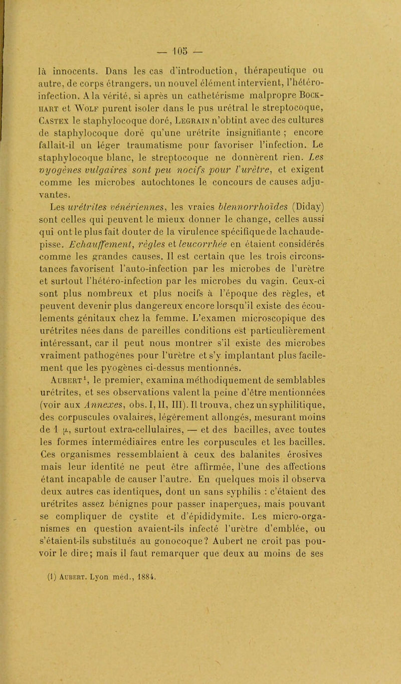 — -105 — là innocents. Dans les cas d'introduction, thérapeutique ou autre, de corps étrangers, un nouvel élément intervient, l’hétéro- infection. A la vérité, si après un cathetérisme malpropre Bock- hakt et Wolf purent isoler dans le pus urétral le streptocoque, Castex le staphylocoque doré, Legrain n’obtint avec des cultures de staphylocoque doré qu’une urétrite insignifiante ; encore fallait-il un léger traumatisme pour favoriser l’infection. Le staphylocoque blanc, le streptocoque ne donnèrent rien. Les vyogènes vulgaires sont peu nocifs pour l'urètre, et exigent comme les microbes autochtones le concours de causes adju- vantes. Les urétrites vénériennes, les vraies blennorrhoïdes (Diday) sont celles qui peuvent le mieux donner le change, celles aussi qui ont le plus fait douter de la virulence spécifiquede lachaude- pisse. Echauffement, règles et leucorrhée en étaient considérés comme les grandes causes. Il est certain que les trois circons- tances favorisent l’auto-infection par les microbes de l’urètre et surtout l’hétéro-infection par les microbes du vagin. Ceux-ci sont plus nombreux et plus nocifs à l’époque des règles, et peuvent devenir plus dangereux encore lorsqu’il existe des écou- lements génitaux chez la femme. L’examen microscopique des urétrites nées dans de pareilles conditions est particulièrement intéressant, car il peut nous montrer s’il existe des microbes vraiment pathogènes pour l’urètre et s’y implantant plus facile- ment que les pyogènes ci-dessus mentionnés. Aubert1, le premier, examina méthodiquement de semblables urétrites, et ses observations valent la peine d’être mentionnées (voir aux Annexes, obs. I, II, III). Il trouva, chez un syphilitique, des corpuscules ovalaires, légèrement allongés, mesurant moins de 1 |x, surtout extra-cellulaires, — et des bacilles, avec toutes les formes intermédiaires entre les corpuscules et les bacilles. Ces organismes ressemblaient à ceux des balanites érosives mais leur identité ne peut être affirmée, l’une des affections étant incapable de causer l’autre. En quelques mois il observa deux autres cas identiques, dont un sans syphilis : c’étaient des urétrites assez bénignes pour passer inaperçues, mais pouvant se compliquer de cystite et d’épididymite. Les micro-orga- nismes en question avaient-ils infecté l’urètre d’emblée, ou s’étaient-ils substitués au gonocoque? Aubert ne croit pas pou- voir le dire; mais il faut remarquer que deux au moins de ses (1) Aubert. Lyon méd., 1884.