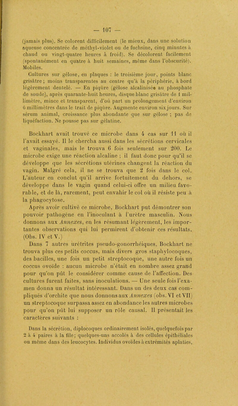 (jamais plus). Se colorent difficilement (le mieux, dans une solution aqueuse concentrée de méthyl-violet ou de fuchsine, cinq minutes à chaud ou vingt-quatre heures à froid). Se décolorent facilement (spontanément en quatre à huit semaines, même dans l’obscurité). Mobiles. Cultures sur gélose, en plaques : le troisième jour, points blanc grisâtre ; moins transparentes au centre qu’à la périphérie, à bord légèrement dentelé. — En piqûre (gélose alcalinisée au phosphate de soude), après quarante-huit heures, disque blanc grisâtre de 1 mil- limètre, mince et transparent, d’où part un prolongement d’environ G millimètres dans le trait de piqûre. Augmente environ six jours. Sur sérum animal, croissance plus abondante que sur gélose ; pas de liquéfaction. Ne pousse pas sur gélatine. Bockhart avait trouvé ce microbe dans 4 cas sur M où il l’avait essayé. Il le chercha aussi dans les sécrétions cervicales et vaginales, mais le trouva 6 fois seulement sur 200. Le microbe exige une réaction alcaline ; il faut donc pour qu’il se développe que les sécrétions utérines changent la réaction du vagin. Malgré cela, il ne se trouva que 2 fois dans le col. L’auteur en conclut qu’il arrive fortuitement du dehors, se développe dans le vagin quand celui-ci olfre un milieu favo- rable, et de là, rarement, peut envahir le col où il résiste peu à la phagocytose. Après avoir cultivé ce microbe, Bockhart put démontrer son pouvoir pathogène en l’inoculant à l’urètre masculin. Nous donnons aux Annexes, en les résumant légèrement, les impor- tantes observations qui lui permirent d’obtenir ces résultats. (Obs. IV et V.) Dans 7 autres urétrites pseudo-gonorrhéiques, Bockhart ne trouva plus ces petits coccus, mais divers gros staphylocoques, des bacilles, une fois un petit streptocoque, une autre fois un coccus ovoïde : aucun microbe n’était en nombre assez grand pour qu’on pût le considérer comme cause de l’affection. Des cultures furent faites, sans inoculations. — Une seule fois l’exa- men donna un résultat intéressant. Dans un des deux cas com- pliqués d’orchite que nous donnons aux Annexes (obs. VI etVII) un streptocoque surpassa assez en abondance les autres microbes pour qu’on put lui supposer un rôle causal. 11 présentait les caractères suivants : Dans la sécrétion, diplocoques ordinairement isolés, quelquefois par 2 à 4 paires à la file; quelques-uns accolés à des cellules épithéliales ou même dans des leucocytes. Individus ovoïdes à extrémités aplaties,