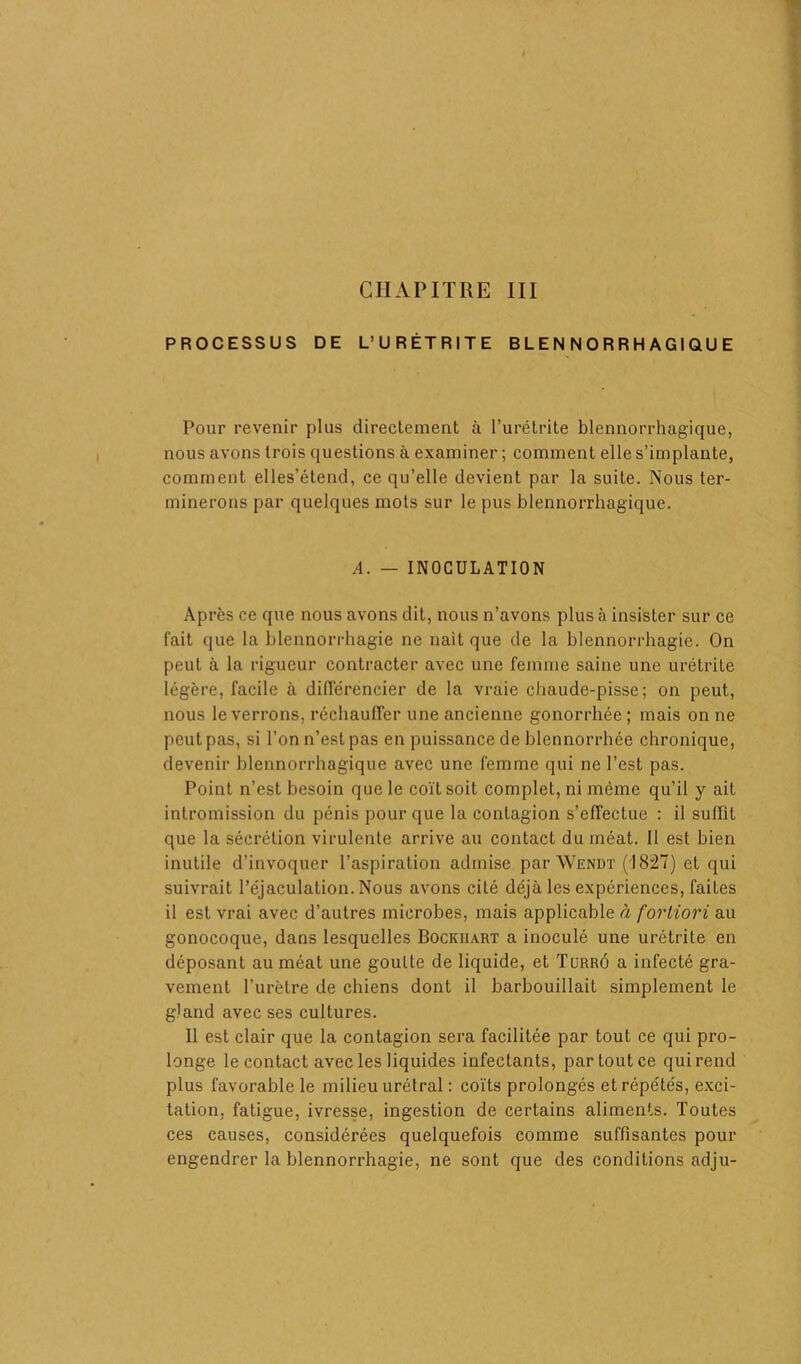 PROCESSUS DE L’URÉTRITE B L E N N O R R H A GI Q U E Pour revenir plus directement à l’urétrite blennorrhagique, nous avons trois questions à examiner ; comment elle s’implante, comment elles’étend, ce qu’elle devient par la suite. Nous ter- minerons par quelques mots sur le pus blennorrhagique. A. — INOCULATION Après ce que nous avons dit, nous n’avons plus à insister sur ce fait que la blennorrhagie ne naît que de la blennorrhagie. On peut à la rigueur contracter avec une femme saine une urétrite légère, facile à différencier de la vraie chaude-pisse; on peut, nous le verrons, réchauffer une ancienne gonorrhée; mais on ne peut pas, si l’on n’est pas en puissance de blennorrhée chronique, devenir blennorrhagique avec une femme qui ne l’est pas. Point n’est besoin que le coït soit complet, ni même qu’il y ait intromission du pénis pour que la contagion s’effectue : il suffit que la sécrétion virulente arrive au contact du méat. Il est bien inutile d’invoquer l’aspiration admise par Wendt (1827) et qui suivrait l’éjaculation. Nous avons cité déjà les expériences, faites il est vrai avec d’autres microbes, mais applicable à fortiori au gonocoque, dans lesquelles Bockuart a inoculé une urétrite en déposant au méat une goutte de liquide, et Turrû a infecté gra- vement l’urètre de chiens dont il barbouillait simplement le gland avec ses cultures. Il est clair que la contagion sera facilitée par tout ce qui pro- longe le contact avec les liquides infectants, partoutce quirend plus favorable le milieu urétral : coïts prolongés et répétés, exci- tation, fatigue, ivresse, ingestion de certains aliments. Toutes ces causes, considérées quelquefois comme suffisantes pour engendrer la blennorrhagie, ne sont que des conditions adju-