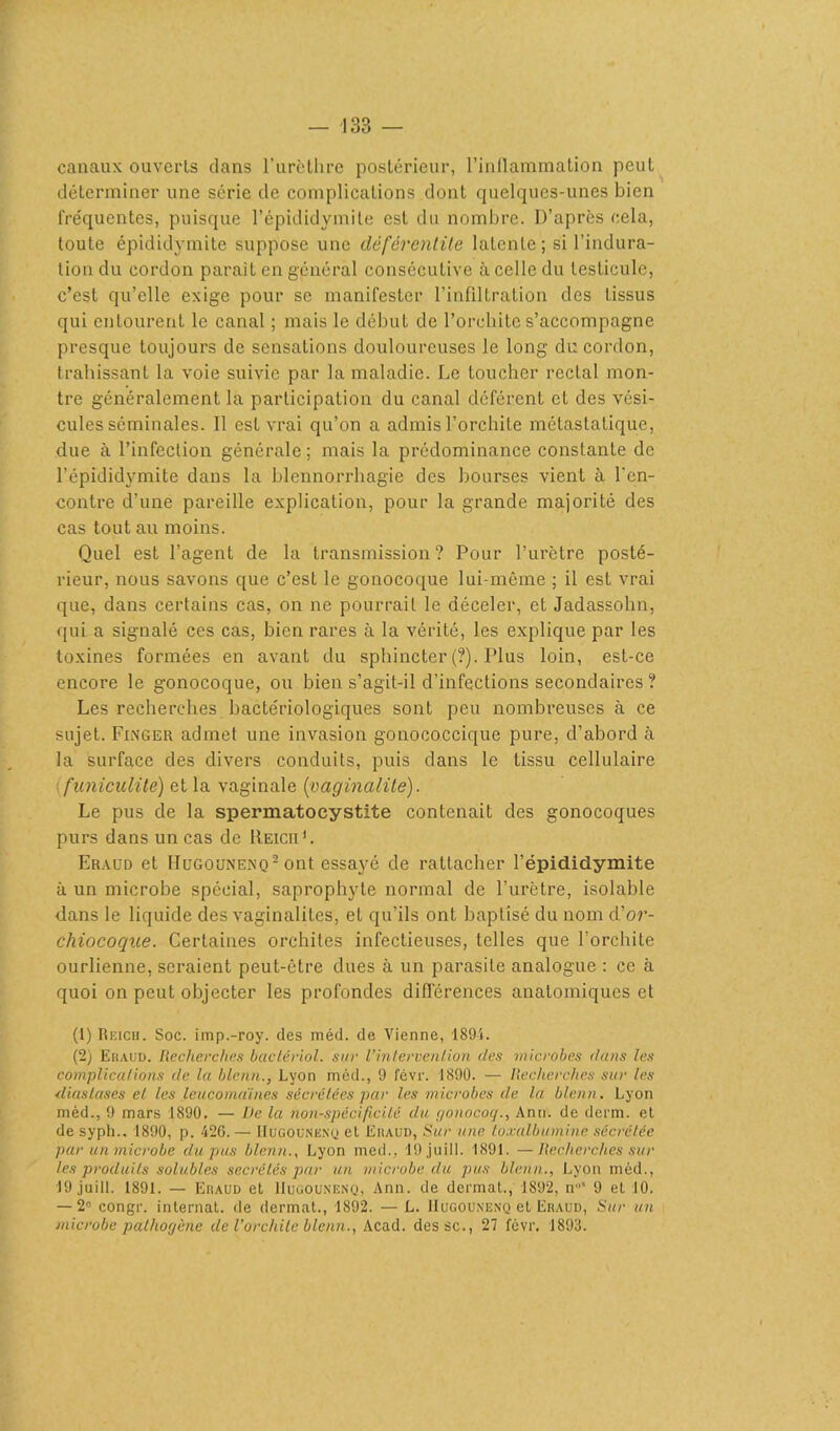 canaux ouverts dans l’urèthre postérieur, l’inflammation peut déterminer une série de complications dont quelques-unes bien fréquentes, puisque l’épididymite est du nombre. D’après cela, toute épididymite suppose une défércntite latente ; si l’indura- tion du cordon parait en général consécutive à celle du testicule, c’est qu’elle exige pour se manifester l’infiltration des tissus qui entourent le canal ; mais le début de l’orchite s’accompagne presque toujours de sensations douloureuses le long du cordon, trahissant la voie suivie par la maladie. Le toucher recLal mon- tre généralement la participation du canal déférent et des vési- cules séminales. Il est vrai qu’on a admis l’orchite métastatique, due à l’infection générale; mais la prédominance constante de l’épididymite dans la blennorrhagie des bourses vient à l’en- contre d’une pareille explication, pour la grande majorité des cas tout au moins. Quel est l’agent de la transmission? Pour l’urètre posté- rieur, nous savons que c’est le gonocoque lui-même ; il est vrai que, dans certains cas, on ne pourrait le déceler, et Jadassohn, qui a signalé ces cas, bien rares à la vérité, les explique par les toxines formées en avant du sphincter (?). Plus loin, est-ce encore le gonocoque, ou bien s’agit-il d’infections secondaires ? Les recherches bactériologiques sont peu nombreuses à ce sujet. Finger admet une invasion gonococcique pure, d’abord à la surface des divers conduits, puis dans le tissu cellulaire funiculite) et la vaginale {paginalité). Le pus de la spermatocystite contenait des gonocoques purs dans un cas de Reich1 2. Eraud et Hugounenq 2 ont essayé de rattacher l’épididymite à un microbe spécial, saprophyte normal de l’urètre, isolable dans le liquide des vaginalites, et qu’ils ont baptisé du nom d’or- chiocoque. Certaines orchites infectieuses, telles que l'orchite ourlienne, seraient peut-être dues à un parasite analogue : ce à quoi on peut objecter les profondes différences anatomiques et (1) Reich. Soc. imp.-roy. des méd. de Vienne, 1894. (2) Eraud. Recherches bactèriol. sur l’intervention des microbes dans les complications de la blenn., Lyon méd., 9 févr. 1890. — Recherches sur les diastases el les leucomaines sécrétées par les microbes de la blenn. Lyon méd., 9 mars 1890. — l)e la non-spécificité du gonococj., Ann. de derm. et de syph., 1890, p. 426. — Hugounenq et ëiiaud, Sur une toxalbumine sécrétée par un microbe du pus blenn., Lyon med., 19 juill. 1891. —Recherches sur les produits solubles secrétés par un microbe, du pus blenn., Lyon méd., J9 juill. 1891. — Eraud et Hugounenq, Ann. de dermat., 1892, n’ 9 et 10. — 2° congr. internat, de dermat., 1892. — L. Hugounenq et Eraud, Sur un microbe pathogène de l'orchite blenn., Acad, dessc., 27 févr. 1893.