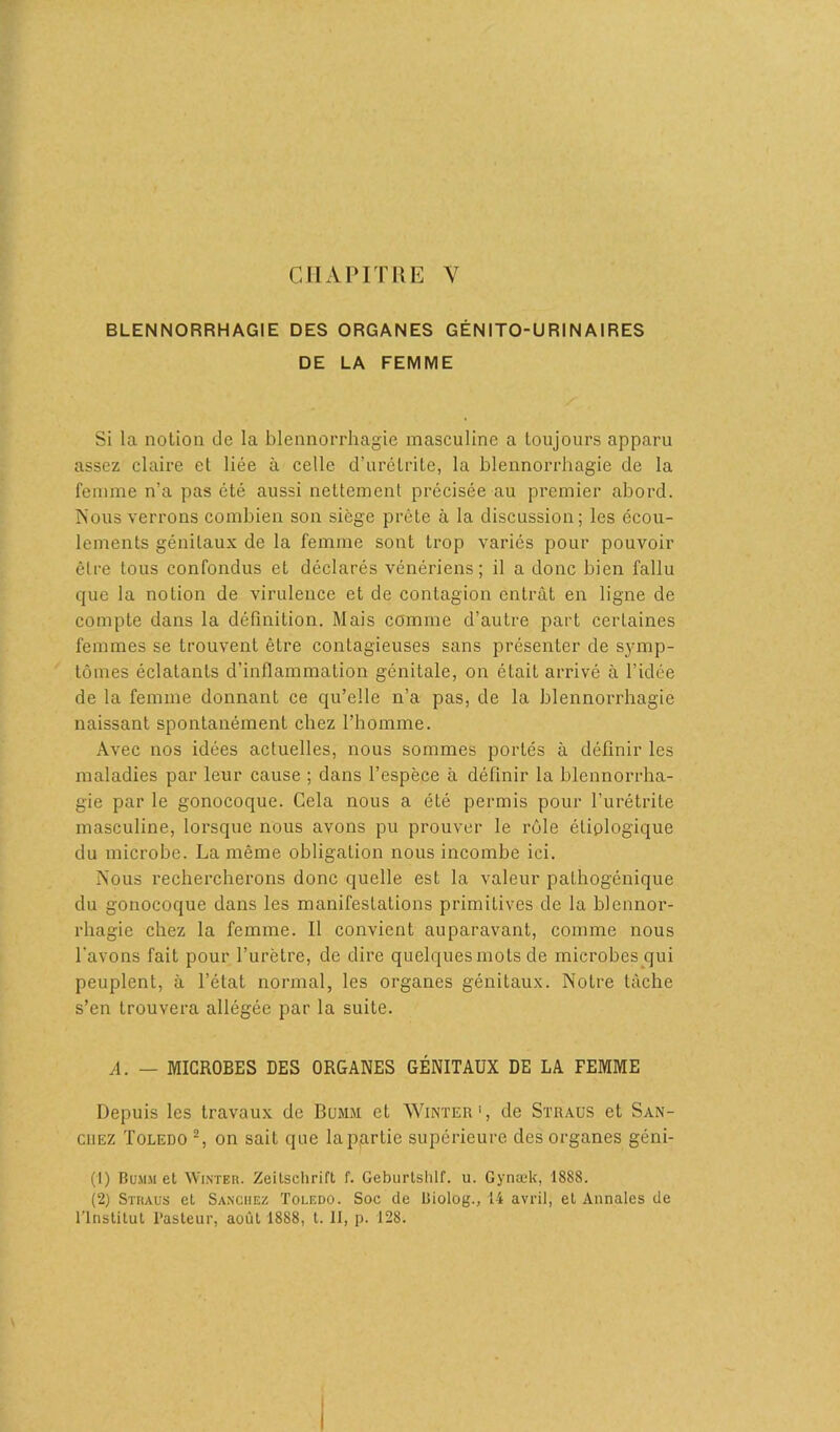 CHAPITRE V BLENNORRHAGIE DES ORGANES GÉNITO-URINAIRES DE LA FEMME Si la notion de la blennorrhagie masculine a toujours apparu assez claire et liée à celle d’urétrite, la blennorrhagie de la femme n’a pas été aussi nettement précisée au premier abord. Nous verrons combien son siège prête à la discussion; les écou- lements génitaux de la femme sont trop variés pour pouvoir être tous confondus et déclarés vénériens; il a donc bien fallu que la notion de virulence et de contagion entrât en ligne de compte dans la définition. Mais comme d’autre part certaines femmes se trouvent être contagieuses sans présenter de symp- tômes éclatants d’inflammation génitale, on était arrivé à l’idée de la femme donnant ce qu’elle n’a pas, de la blennorrhagie naissant spontanément chez l’homme. Avec nos idées actuelles, nous sommes portés à définir les maladies par leur cause ; dans l’espèce à définir la blennorrha- gie par le gonocoque. Cela nous a été permis pour l’urétrite masculine, lorsque nous avons pu prouver le rôle étiologique du microbe. La même obligation nous incombe ici. Nous rechercherons donc quelle est la valeur pathogénique du gonocoque dans les manifestations primitives de la blennor- rhagie chez la femme. Il convient auparavant, comme nous l'avons fait pour l’urètre, de dire quelques mots de microbes qui peuplent, à l’état normal, les organes génitaux. Notre tâche s’en trouvera allégée par la suite. A. — MICROBES DES ORGANES GÉNITAUX DE LA FEMME Depuis les travaux de Bumm et Winter1, de Straus et San- chez Toledo 2, on sait que laparlie supérieure des organes géni- (1) Bumm et Winter. Zeitschrift f. Geburtshlf. u. Gynæk, 1888. (2) Straus et Sanchez Toledo. Soc de Biolog., 14 avril, et Annales de l'Institut Pasteur, août 1888, t. II, p. 128.