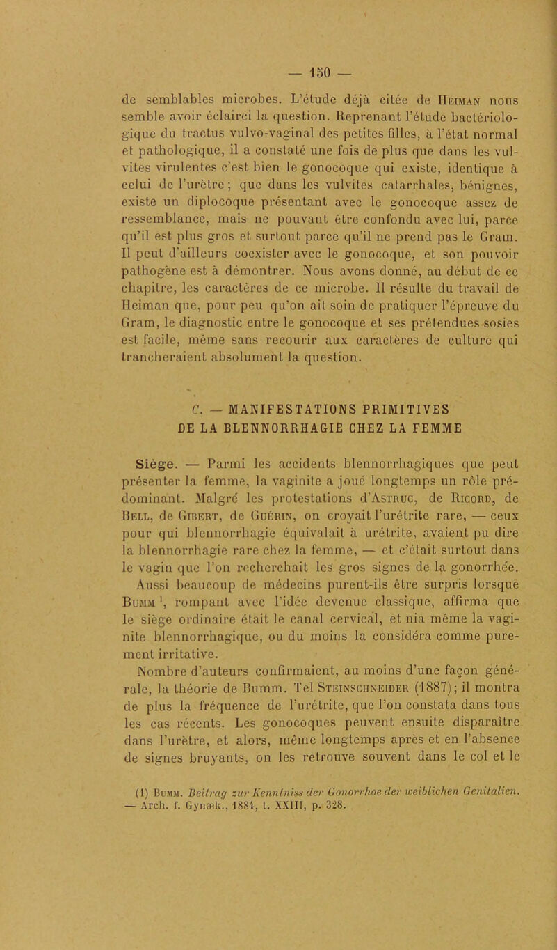 — ISO de semblables microbes. L’étude déjà citée de IIiîiman nous semble avoir éclairci la question. Reprenant l’étude bactériolo- gique du tractus vulvo-vaginal des petites filles, à l’état normal et pathologique, il a constaté une fois de plus que dans les vul- vites virulentes c'est bien le gonocoque qui existe, identique à celui de l’urètre; que dans les vulvites catarrhales, bénignes, existe un diplocoque présentant avec le gonocoque assez de ressemblance, mais ne pouvant être confondu avec lui, parce qu’il est plus gros et surtout parce qu’il ne prend pas le Gram. Il peut d’ailleurs coexister avec le gonocoque, et son pouvoir pathogène est à démontrer. Nous avons donné, au début de ce chapitre, les caractères de ce microbe. Il résulte du travail de Ileiman que, pour peu qu’on ail soin de pratiquer l’épreuve du Gram, le diagnostic entre le gonocoque et ses prétendues sosies est facile, même sans recourir aux caractères de culture qui trancheraient absolument la question. C. — MANIFESTATIONS PRIMITIVES DE LA BLENNORRHAGIE CHEZ LA FEMME Siège. — Parmi les accidents blennorrhagiques que peut présenter la femme, la vaginite a joue longtemps un rôle pré- dominant. Malgré les protestations d’AsTRUC, de Ricord, de Bell, de Girert, de Guérin, on croyait l’urétrite rare, — ceux pour qui blennorrhagie équivalait à urétrite, avaient pu dire la blennorrhagie rare chez la femme, — et c’était surtout dans le vagin que l’on recherchait les gros signes de la gonorrhée. Aussi beaucoup de médecins purent-ils être surpris lorsque Bujim ', rompant avec l’idée devenue classique, affirma que le siège ordinaire était le canal cervical, et nia même la vagi- nite blennorrhagique, ou du moins la considéra comme pure- ment irritative. Nombre d’auteurs confirmaient, au moins d’une façon géné- rale, la théorie de Bumm. Tel Steinschneider (1887); il montra de plus la fréquence de l’urétrite, que l’on constata dans tous les cas récents. Les gonocoques peuvent ensuite disparaître dans l’urètre, et alors, même longtemps après et en l’absence de signes bruyants, on les retrouve souvent dans le col et le (1) Bumm. Beiirag zur Kenntniss der Gonorrhoe der weiblichen Genilalien. — Arch. f. Gynæk., 1884, t. XXIII, p. 328.