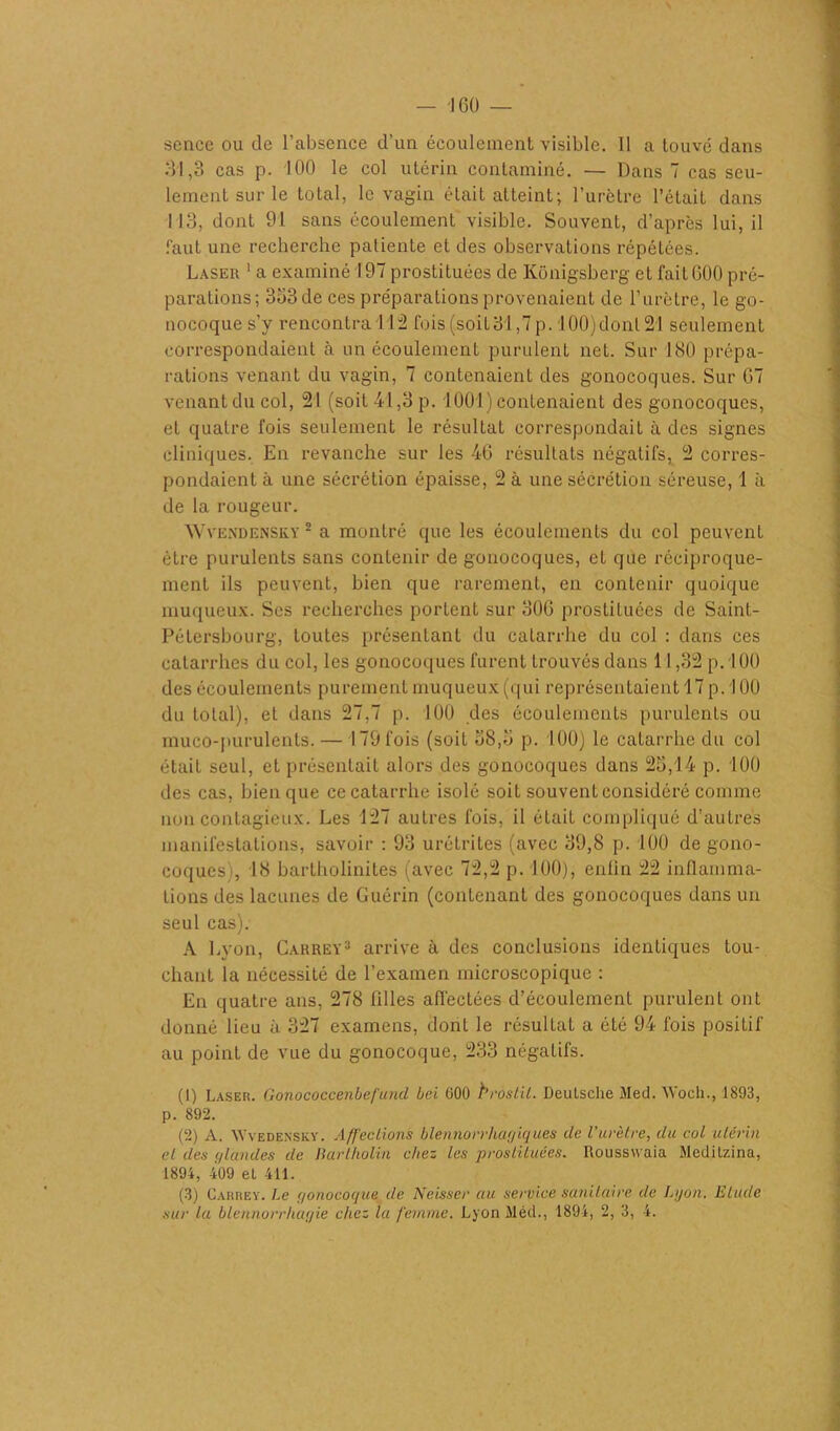 scnce ou de l’absence d’un écoulement visible. 11 a touvé dans 31,3 cas p. 100 le col utérin contaminé. — Dans 7 cas seu- lement sur le total, le vagin était atteint; l’urètre l’étaiL dans 113, dont 91 sans écoulement visible. Souvent, d’après lui, il faut une recherche patiente et des observations répétées. Laser 1 a examiné 197 prostituées de Kônigsberg et faitG00 pré- parations; 333 de ces préparations provenaient de l’urètre, le go- nocoque s’y rencontra 112 Lois (soit 31,7 p. 100)dont 21 seulement correspondaient à un écoulement purulent net. Sur 180 prépa- rations venant du vagin, 7 contenaient des gonocoques. Sur 07 venant du col, 21 (soit 41,3 p. 1001) contenaient des gonocoques, et quatre fois seulement le résultat correspondait à des signes cliniques. En revanche sur les 40 résultats négatifs, 2 corres- pondaient à une sécrétion épaisse, 2 à une sécrétion séreuse, 1 à de la rougeur. Wvendensky 2 a montré que les écoulements du col peuvent être purulents sans contenir de gonocoques, et que réciproque- ment ils peuvent, bien que rarement, en contenir quoique muqueux. Ses recherches portent sur 300 prostituées de Saint- Pétersbourg, toutes présentant du catarrhe du col : dans ces catarrhes du col, les gonocoques furent trouvés dans 11,32 p. 100 des écoulements purement muqueux (qui représentaient 17 p. 100 du total), et dans 27,7 p. 100 des écoulements purulents ou muco-purulents.— 179 fois (soit 38,3 p. 100) le catarrhe du col était seul, et présentait alors des gonocoques dans 25,14 p. 100 des cas, bien que ce catarrhe isolé soit souvent considéré comme non contagieux. Les 127 autres fois, il éLait compliqué d’autres manifestations, savoir : 93 urétrites (avec 39,8 p. 100 de gono- coques;, 18 bartholinites (avec 72,2 p. 100), enfin 22 inflamma- tions des lacunes de Guérin (contenant des gonocoques dans un seul cas). A Lyon, Carrey1 2 3 arrive à des conclusions identiques tou- chant la nécessité de l’examen microscopique : En quatre ans, 278 filles affectées d’écoulement purulent ont donné lieu à 327 examens, dont le résultat a été 94 fois positif au point de vue du gonocoque, 233 négatifs. (1) Laser. Gonococcenbefitnd bel G00 brostil. Deutsche Med. Woch., 1893, p. 892. (2) A. W'vedensky. Affections blennorrhagîques de l’urètre, du col utérin cl des (/landes de lïcirtholin chez les prostituées. Rousswaia Mcditzina, 1894, 409 et 411. (3) Carrey. Le gonocoque de Neisser au service sanitaire de Lyon. Elude