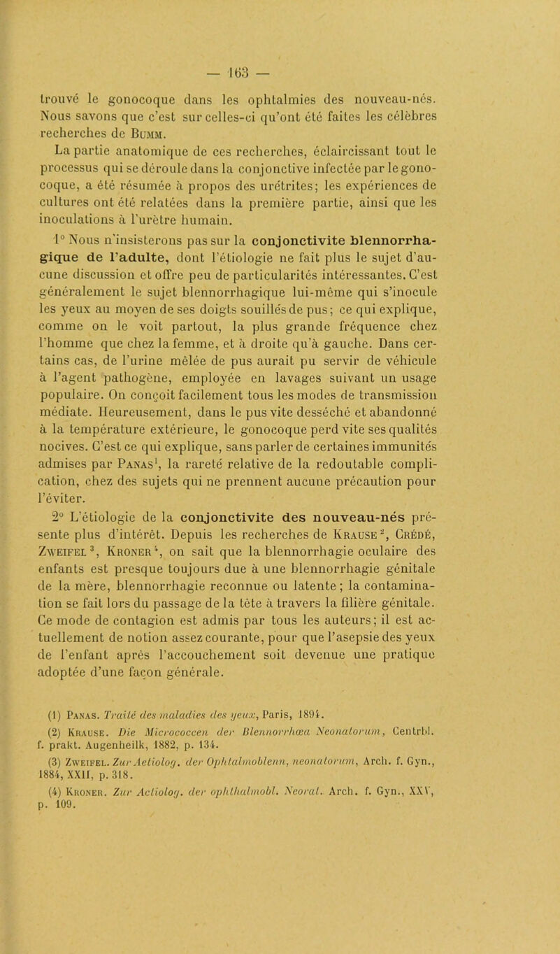 trouvé le gonocoque dans les ophtalmies des nouveau-nés. Nous savons que c’est sur celles-ci qu’ont été faites les célèbres recherches de Bumm. La partie anatomique de ces recherches, éclaircissant tout le processus qui se déroule dans la conjonctive infectée par le gono- coque, a été résumée à propos des urétrites; les expériences de cultures ont été relatées dans la première partie, ainsi que les inoculations à l'urètre humain. 1° Nous n'insisterons pas sur la conjonctivite blennorrha- gique de l'adulte, dont l’étiologie ne fait plus le sujet d’au- cune discussion et offre peu de particularités intéressantes. C’est généralement le sujet blennorrhagique lui-même qui s’inocule les yeux au moyen de ses doigts souillés de pus ; ce qui explique, comme on le voit partout, la plus grande fréquence chez l’homme que chez la femme, et à droite qu’à gauche. Dans cer- tains cas, de l’urine mêlée de pus aurait pu servir de véhicule à l’agent pathogène, employée en lavages suivant un usage populaire. On conçoit facilement tous les modes de transmission médiate. Heureusement, dans le pus vite desséché et abandonné à la température extérieure, le gonocoque perd vite ses qualités nocives. C’est ce qui explique, sans parler de certaines immunités admises par Panas1 2, la rareté relative de la redoutable compli- cation, chez des sujets qui ne prennent aucune précaution pour l’éviter. 2° L'étiologie de la conjonctivite des nouveau-nés pré- sente plus d’intérêt. Depuis les recherches de Krause-, Grédé, Znveifel3 4, Kroner1, on sait que la blennorrhagie oculaire des enfants est presque toujours due à une blennorrhagie génitale de la mère, blennorrhagie reconnue ou latente ; la contamina- tion se fait lors du passage de la tète à travers la filière génitale. Ce mode de contagion est admis par tous les auteurs; il est ac- tuellement de notion assez courante, pour que l’asepsie des yeux de l’enfant après l’accouchement soit devenue une pratique adoptée d’une façon générale. (1) Panas. Traité des maladies des yeux, Paris, 189i. (2) Krause. Die Micrococcen der Blennorrhœa Neonatorum, Centrbl. f. prakt. Augenlieilk, 1882, p. 134. (3) Zvveifel. Zur Aetioloy. der Ophlalmoblenn, neonatorum, Arcli. f. Gyn., 1884, XXII, p. 318. (4) Kroner. Zur Aetioloy. der ophlhalmobl. Neoral. Arch. f. Gyn., XXV, p. 109.