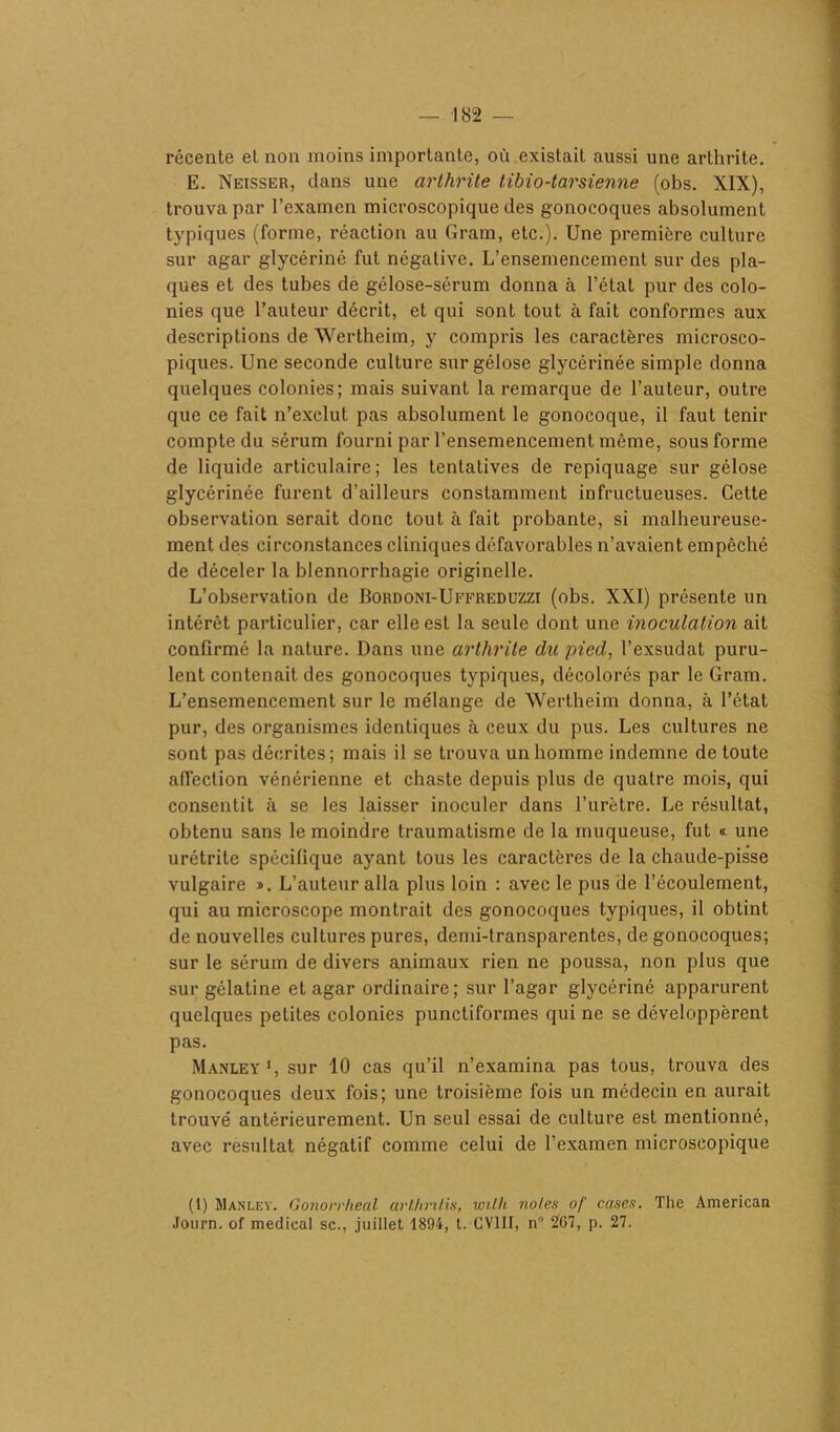 récente et non moins importante, où existait aussi une arthrite. E. Neisser, dans une arthrite tibio-tarsienne (obs. XIX), trouva par l’examen microscopique des gonocoques absolument typiques (forme, réaction au Gram, etc.). Une première culture sur agar glycériné fut négative. L’ensemencement sur des pla- ques et des tubes de gélose-sérum donna à l’état pur des colo- nies que l’auteur décrit, et qui sont tout à fait conformes aux descriptions de Wertheim, y compris les caractères microsco- piques. Une seconde culture sur gélose glycérinée simple donna quelques colonies; mais suivant la remarque de l’auteur, outre que ce fait n’exclut pas absolument le gonocoque, il faut tenir compte du sérum fourni par l’ensemencement même, sous forme de liquide articulaire; les tentatives de repiquage sur gélose glycérinée furent d’ailleurs constamment infructueuses. Cette observation serait donc tout à fait probante, si malheureuse- ment des circonstances cliniques défavorables n’avaient empêché de déceler la blennorrhagie originelle. L’observation de Bordoni-Uffreduzzi (obs. XXI) présente un intérêt particulier, car elle est la seule dont une inoculation ait confirmé la nature. Dans une arthrite du pied, l’exsudât puru- lent contenait des gonocoques typiques, décolorés par le Gram. L’ensemencement sur le mélange de Wertheim donna, à l’état pur, des organismes identiques à ceux du pus. Les cultures ne sont pas décrites; mais il se trouva un homme indemne de toute affection vénérienne et chaste depuis plus de quatre mois, qui consentit à se les laisser inoculer dans l’urètre. Le résultat, obtenu sans le moindre traumatisme de la muqueuse, fut « une urétrite spécifique ayant tous les caractères de la chaude-pisse vulgaire ». L’auteur alla plus loin : avec le pus de l’écoulement, qui au microscope montrait des gonocoques typiques, il obtint de nouvelles cultures pures, demi-transparentes, de gonocoques; sur le sérum de divers animaux rien ne poussa, non plus que sur gélatine et agar ordinaire; sur l’agar glycériné apparurent quelques petites colonies punctiformes qui ne se développèrent pas. Manley1, sur 10 cas qu’il n’examina pas tous, trouva des gonocoques deux fois; une troisième fois un médecin en aurait trouvé antérieurement. Un seul essai de culture est mentionné, avec résultat négatif comme celui de l’examen microscopique (1) Manley. Gonorrheal arlknlis, with notes of cases. The American Journ. of medical sc., juillet 1894, t. GVIII, n° 267, p. 27.