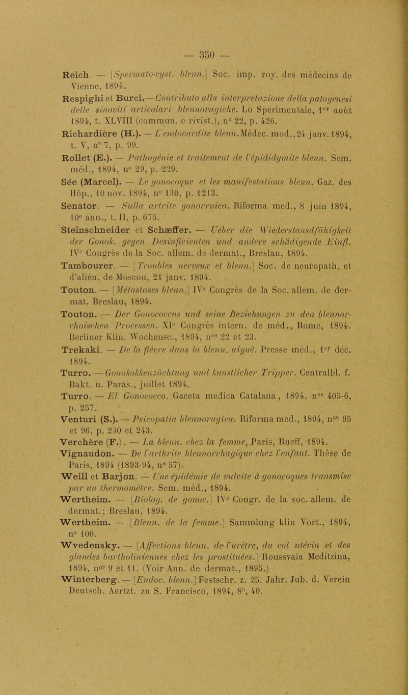 Reich — [Spermalo-cysl. blenn.] Soc. imp. roy. des médecins de Vienne,1894. Respigliiel Burci.— Conlributo alla interprétazione deltapatogenesi délie sinoviti articolari blennoragiche. Lo Sperimentale, 1er août 1894, t. XLVIII (commun, e rivist.), n° 22, p. 426. Richardière (H.). — L'endocardite blenn. Médec. mod.,24 janv.1894, t. V, n° 7, p. 99. Rollet (E.). — Palhogénie et traitement de l'épididymite blenn. Sem. méd., 1894, n° 29, p. 229. Sée (Marcel). — Le gonocoque et les manifestations blenn. Gaz. des IIôp., 10 nov. 1894, n° 180, p. 1213. Senator. — Sulla artrile gonorroica. Riforma med., 8 juin 1894, 10e ann., t. II, p. 675. Steinschneider et Schaeffer. — U cher die \Y iederstansdfakigkeil der Gonok. gegen Desin(îcienten und andere schadigende Einfl. 1 Ve Congrès delà Soc. allem. de dermat., Breslau, 1894. Tambourer. — Troubles nerveux et blenn.] Soc. de neuropalh. et d’alién. de Moscou, 21 janv. 1894. Touton. — [Métastases blenn.] IVe Congrès de la Soc. allem. de der- mat. Breslau, 1894. Touton. — Der Gonococeus und seine Beziehungen zu den blennor- rhoisehen Processen. XI Congrès intern. de méd., Rome, 1894. Berliner Klin. Wochensc., 1894, nos 22 et 23. Trekaki. — De ta fièvre dans la blenn. aiguë. Presse méd., 1er déc. 1894. Turro. —Gonokokkenzüchlung and kunstlicher Tripper. Centralbl. f. Bakt. u. Paras., juillet 1894. Turro. —El Gonococco. Gaceta mcdica Catalana, 1894, nos 405-6, p. 257. Venturi (S.). — Psicopalia blennoragiça-. Riforma med., 1894, nos 9b et 96, p. 230 et 243. Verchère (F.). — La blenn. chez la femme, Paris, Rueff, 1894. Vignaudon. — De V arthrite blennorrhagique chez II enfant. Thèse de Paris, 1894 (1893-94, n° 57). Weill et Barjon. — Une épidémie de vulvite à gonocoques transmise par un thermomètre. Sem. méd., 1894. Wertheim. — [Biolog. de gonoc.] IVe Congr. de la soc. allem. de dermat.; Breslau, 1894. Wertheim. — [Blenn. de la femme.] Sammlung klin Vort., 1894, n° 100. Wvedensky. — [Affections blenn. de- l'urètre, du col utérin et des glandes bartholiniennes chez les prostituées.] Roussvaia Meditzina, 1894, noS 9 et 11. (Voir Ann. de dermat., 1895.) Winterberg. — [Endoc. blenn.] Festschr. z. 25. Jalir. Jub. d. Verein Deutsch. Aertzt. zu S. Francisco, 1894, 8, 40.