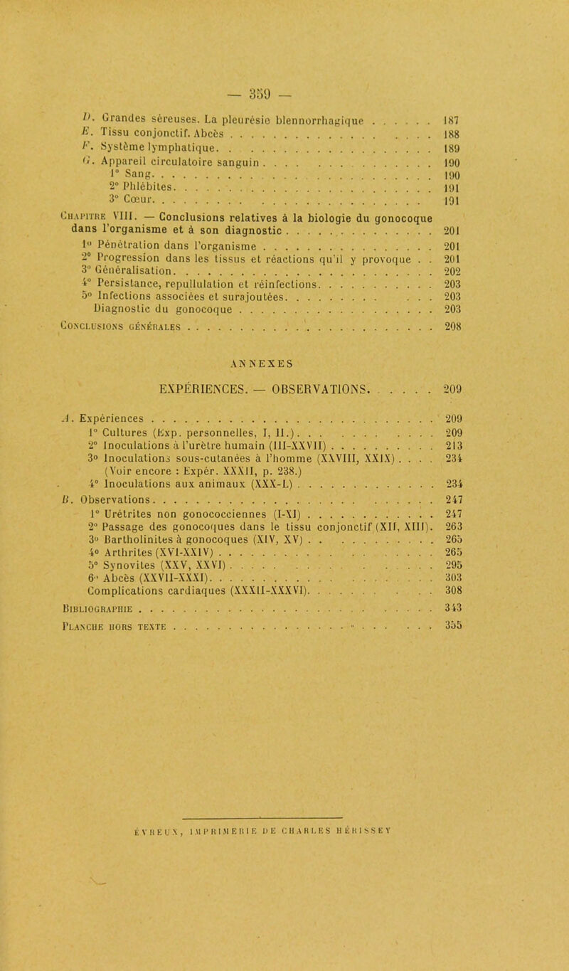 — 350 — l>. Grandes séreuses. La pleurésie blennorrhagique 187 ii. Tissu conjonctif. Abcès 188 l'\ Système lymphatique 189 O. Appareil circulatoire sanguin 190 1° Sang 190 2° Phlébites 191 3° Cœur 191 Chapitre VIII. — Conclusions relatives à la biologie du gonocoque dans l’organisme et à son diagnostic 201 1° Pénétration dans l’organisme 201 2° Progression dans les tissus et réactions qu’il y provoque . . 201 3° Généralisation 202 4° Persistance, repullulation et réinfections 203 5° Infections associées et surajoutées ... 203 Diagnostic du gonocoque 203 Conclusions générales 208 A N N E X E S EXPÉRIENCES. — OBSERVATIONS 209 .1. Expériences 209 1° Cultures (Exp. personnelles, I, 11.) 209 2° Inoculations à l’urètre humain (11I-XXVII) 213 3° Inoculations sous-cutanées à l’homme (XXVIII, XXIX) .... 234 (Voir encore : Expèr. XXXII, p. 238.) 4° Inoculations aux animaux (XXX-L) 234 B. Observations 247 1° Urétrites non gonococciennes (I-XJ) 247 2° Passage des gonocoques dans le tissu conjonctif (XII, XIII). 263 3° Bartholinites à gonocoques (XIV, XV) 265 4® Arthrites (XVI-XX1V) 265 5° Synovites (XXV, XXVI) 295 6' Abcès (XXV1I-XXXI) 303 Complications cardiaques (XXXII-XXXVI) 308 Bibliographie 343 Planche hors texte 355