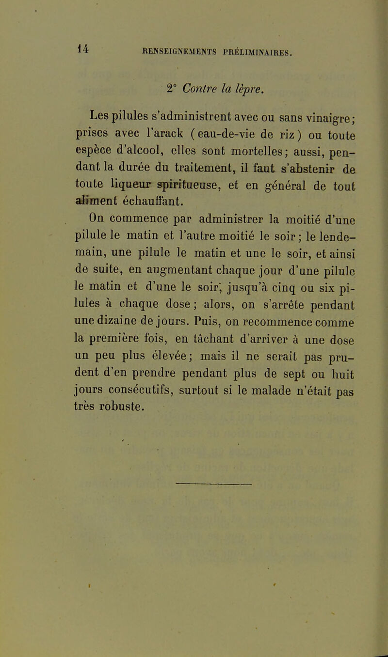 2° Contre la lèpre. Les pilules s'administrent avec ou sans vinaigre; prises avec l'arack (eau-de-vie de riz) ou toute espèce d'alcool, elles sont mortelles; aussi, pen- dant la durée du traitement, il faut s'abstenir de toute liqueur spiritueuse, et en général de tout aliment échauffant. On commence par administrer la moitié d'une pilule le matin et l'autre moitié le soir; le lende- main, une pilule le matin et une le soir, et ainsi de suite, en augmentant chaque jour d'une pilule le matin et d'une le soir', jusqu'à cinq ou six pi- lules à chaque dose; alors, on s'arrête pendant une dizaine de jours. Puis, on recommence comme la première fois, en tâchant d'arriver à une dose un peu plus élevée; mais il ne serait pas pru- dent d'en prendre pendant plus de sept ou huit jours consécutifs, surtout si le malade n'était pas très robuste.