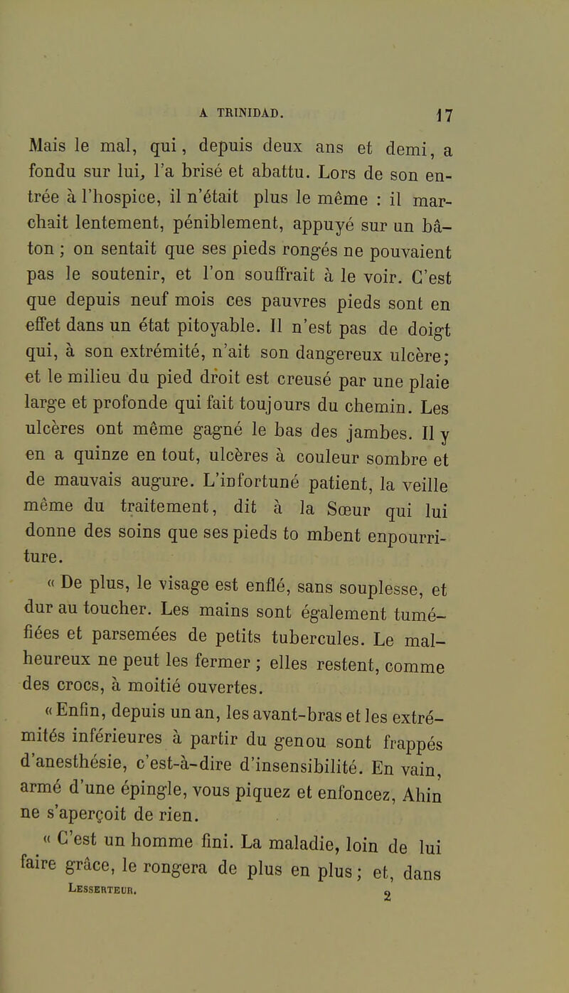 Mais le mal, qui, depuis deux ans et demi, a fondu sur lui, l'a brisé et abattu. Lors de son en- trée à l'hospice, il n'était plus le même : il mar- chait lentement, péniblement, appuyé sur un bâ- ton ; on sentait que ses pieds rongés ne pouvaient pas le soutenir, et l'on souflrait à le voir. C'est que depuis neuf mois ces pauvres pieds sont en effet dans un état pitoyable. Il n'est pas de doig-t qui, à son extrémité, n'ait son dangereux ulcère; et le milieu du pied droit est creusé par une plaie large et profonde qui fait toujours du chemin. Les ulcères ont même gagné le bas des jambes. Il y en a quinze en tout, ulcères à couleur sombre et de mauvais augure. L'infortuné patient, la veille même du traitement, dit à la Sœur qui lui donne des soins que ses pieds to mbent enpourri- ture. « De plus, le visage est enflé, sans souplesse, et dur au toucher. Les mains sont également tumé- fiées et parsemées de petits tubercules. Le mal- heureux ne peut les fermer ; elles restent, comme des crocs, à moitié ouvertes. « Enfin, depuis un an, les avant-bras et les extré- mités inférieures à partir du genou sont frappés d'anesthésie, c'est-à-dire d'insensibilité. En vain, armé d'une épingle, vous piquez et enfoncez, Ahin ne s'aperçoit de rien. « C'est un homme fini. La maladie, loin de lui faire grâce, le rongera de plus en plus ; et, dans LESSERTEUn. a