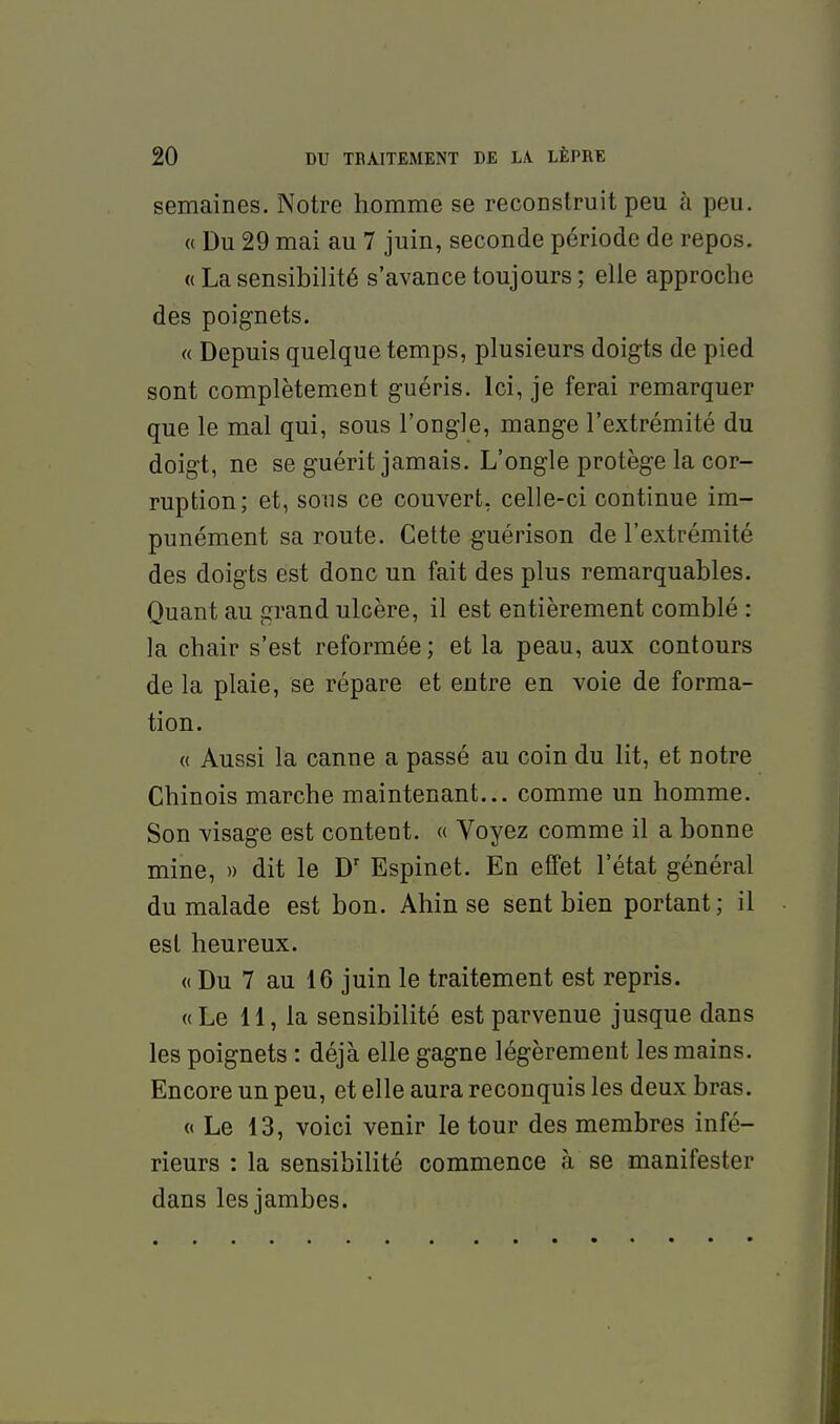 semaines. Notre homme se reconstruit peu h peu. « Du 29 mai au 7 juin, seconde période de repos. « La sensibilité s'avance toujours ; elle approche des poignets. « Depuis quelque temps, plusieurs doigts de pied sont complètement guéris. Ici, je ferai remarquer que le mal qui, sous l'ongle, mange l'extrémité du doigt, ne se guérit jamais. L'ongle protège la cor- ruption; et, sous ce couvert, celle-ci continue im- punément sa route. Cette guérison de l'extrémité des doigts est donc un fait des plus remarquables. Quant au grand ulcère, il est entièrement comblé : la chair s'est reformée; et la peau, aux contours de la plaie, se répare et entre en voie de forma- tion. « Aussi la canne a passé au coin du lit, et notre Chinois marche maintenant... comme un homme. Son visage est content. « Voyez comme il a bonne mine, » dit le D' Espinet. En effet l'état général du malade est bon. Ahin se sent bien portant; il est heureux. <( Du 7 au 16 juin le traitement est repris. «Le 11, la sensibilité est parvenue jusque dans les poignets : déjà elle gagne légèrement les mains. Encore un peu, et elle aura reconquis les deux bras. « Le 13, voici venir le tour des membres infé- rieurs : la sensibilité commence à se manifester dans les jambes.