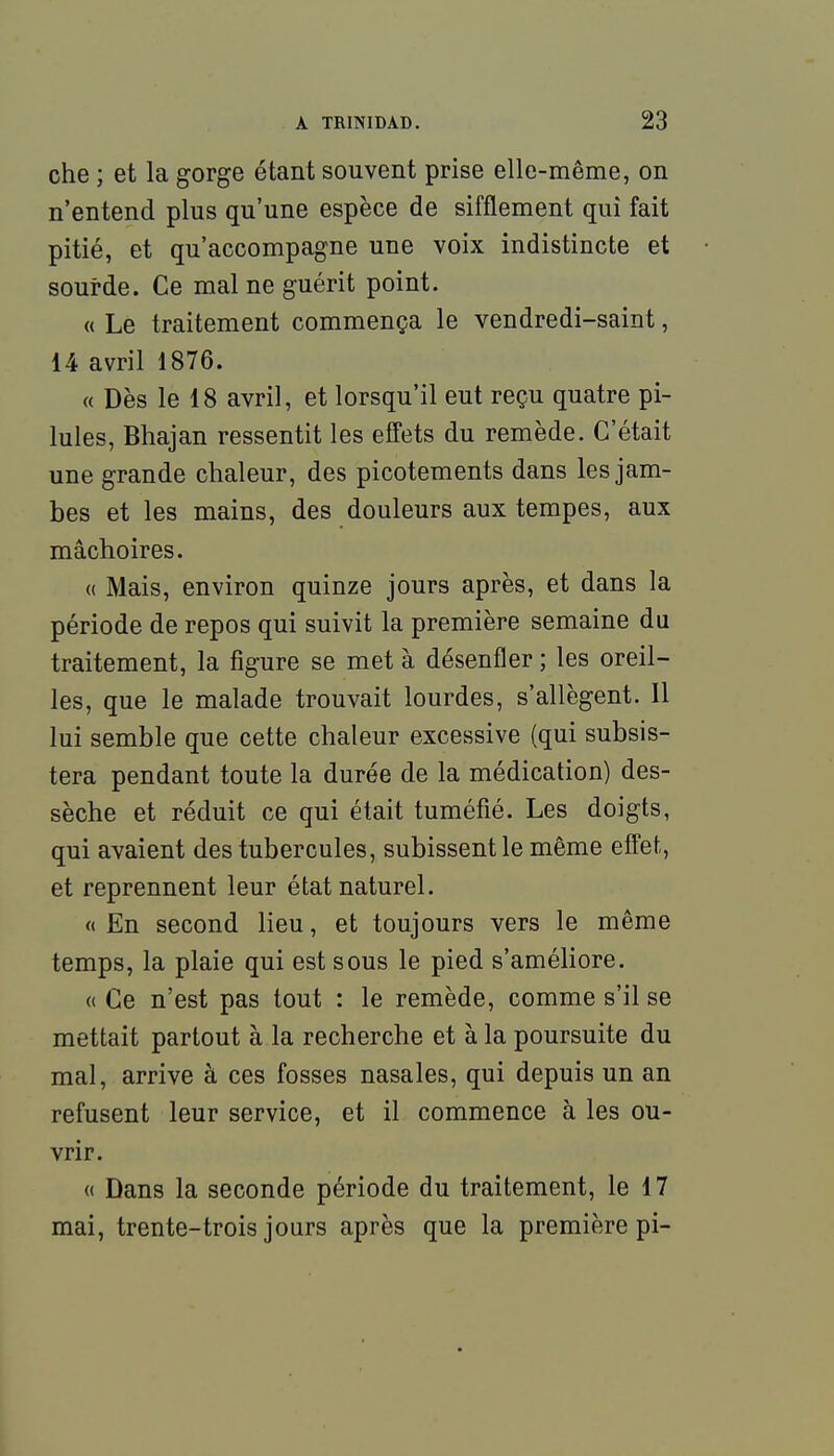 che ; et la gorge étant souvent prise elle-même, on n'entend plus qu'une espèce de sifflement qui fait pitié, et qu'accompagne une voix indistincte et sourde. Ce mal ne guérit point. « Le traitement commença le vendredi-saint, 14 avril 1876. « Dès le 18 avril, et lorsqu'il eut reçu quatre pi- lules, Bhajan ressentit les effets du remède. C'était une grande chaleur, des picotements dans les jam- bes et les mains, des douleurs aux tempes, aux mâchoires. « Mais, environ quinze jours après, et dans la période de repos qui suivit la première semaine du traitement, la figure se met à désenfler ; les oreil- les, que le malade trouvait lourdes, s'allègent. Il lui semble que cette chaleur excessive (qui subsis- tera pendant toute la durée de la médication) des- sèche et réduit ce qui était tuméfié. Les doigts, qui avaient des tubercules, subissent le même efl'et, et reprennent leur état naturel. « En second lieu, et toujours vers le même temps, la plaie qui est sous le pied s'améliore. « Ce n'est pas tout : le remède, comme s'il se mettait partout à la recherche et à la poursuite du mal, arrive à ces fosses nasales, qui depuis un an refusent leur service, et il commence à les ou- vrir. « Dans la seconde période du traitement, le 17 mai, trente-trois jours après que la première pi-