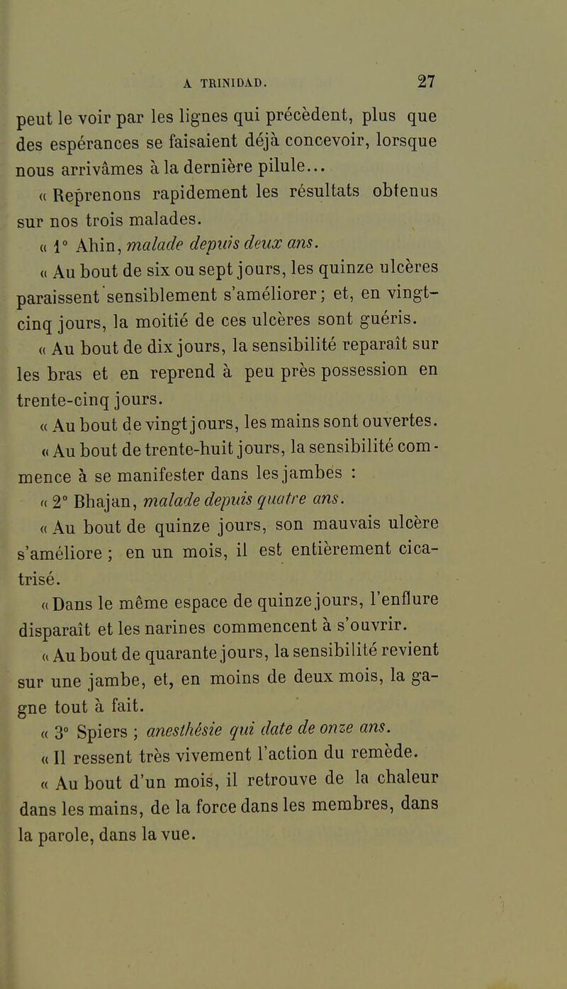 peut le voir par les lignes qui précèdent, plus que des espérances se faisaient déjà concevoir, lorsque nous arrivâmes à la dernière pilule... (( Reprenons rapidement les résultats obtenus sur nos trois malades. « r Ahin, malade depuis deux ans. « Au bout de six ou sept jours, les quinze ulcères paraissent sensiblement s'améliorer; et, en vingt- cinq jours, la moitié de ces ulcères sont guéris. (( Au bout de dix jours, la sensibilité reparaît sur les bras et en reprend à peu près possession en trente-cinq jours. « Au bout de vingt jours, les mains sont ouvertes. « Au bout de trente-huit jours, la sensibilité com - mence à se manifester dans les jambes : f( 2° Bhajan, malade depuis quatre ans. « Au bout de quinze jours, son mauvais ulcère s'améliore ; en un mois, il est entièrement cica- trisé. «Dans le même espace de quinze jours, l'enflure disparaît et les narines commencent à s'ouvrir. a Au bout de quarante jours, la sensibilité revient sur une jambe, et, en moins de deux mois, la ga- gne tout à fait. « 3° Spiers ; anesthésie qui date de onze ans. « Il ressent très vivement l'action du remède. « Au bout d'un mois, il retrouve de la chaleur dans les mains, de la force dans les membres, dans la parole, dans la vue.