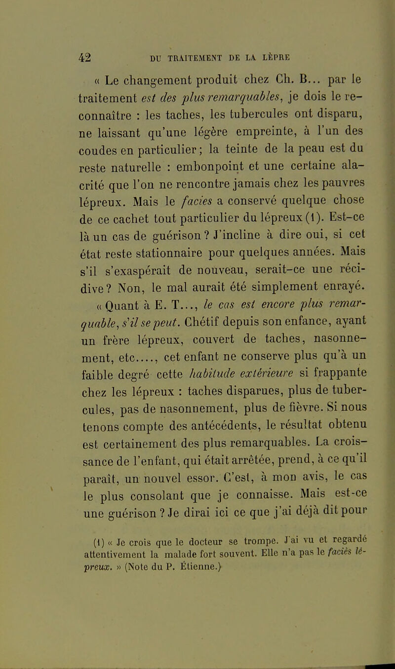 « Le changement produit chez Ch. B... par le traitement est des plus remarquables, je dois le re- connaître : les taches, les tubercules ont disparu, ne laissant qu'une légère empreinte, à l'un des coudes en particulier ; la teinte de la peau est du reste naturelle : embonpoint et une certaine ala- crité que l'on ne rencontre jamais chez les pauvres lépreux. Mais le faciès a conservé quelque chose de ce cachet tout particulier du lépreux (1). Est-ce là un cas de guérison ? J'incline à dire oui, si cet état reste stationnaire pour quelques années. Mais s'il s'exaspérait de nouveau, serait-ce une réci- dive? Non, le mal aurait été simplement enrayé. «Quant à E. T..., cas est encore plus remar- quable, s'il se peut. Chétif depuis son enfance, ayant un frère lépreux, couvert de taches, nasonne- ment, etc...., cet enfant ne conserve plus qu'à un faible degré cette habitude extérieure si frappante chez les lépreux : taches disparues, plus de tuber- cules, pas de nasonnement, plus de fièvre. Si nous tenons compte des antécédents, le résultat obtenu est certainement des plus remarquables. La crois- sance de l'enfant, qui était arrêtée, prend, à ce qu'il paraît, un nouvel essor. C'est, à mon avis, le cas le plus consolant que je connaisse. Mais est-ce une guérison ? Je dirai ici ce que j'ai déjà dit pour (l) « Je crois que le docteur se trompe. J'ai vu et regardé attentivement la malade fort souvent. Elle n'a pas le faciès lé- preux. » (Note du P. Élienne.)